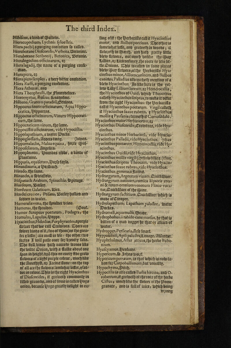Hibifcas, a bthb of (ipallotUi Hieracopodiunnj Lychnis fylucflris. Hierapacbij a purging confection fo called. HierabotaneDiofcon3is,Verbena.tKeruein0» Hierabocane Scribonij, Betonica, }!5etonte« Hieralogodion officinarum, oj Hieralagadij,tljs name of a purging confer ction. Hierapicra, oj , . ‘ Wierapicra (implex j a deep bitfec confection. Kiera Kuffi, a purging confectioitf Hiera Athenari, ano Hiera Theophraftij the iflouceoelucei Hieromyrtus, Rufeus, J&naljohW^* Hilbanej Graniim paradi(i,(I^ifaine£(. Hippocras fontis officinarum,'Aqua Hippo- cratica,l^ippocca£f. ‘ Hippocras officinarum, Vinum Hippocrati- cum,tbe fame. Hippocraticum vinum, f^C fame. Hippocidis officinarum, vide Hypociftis. Hippolapathium, a inater SDoclie. Hippoglo(rum,0DDerotttJng'. (lotoeo. Hippomalache,MaIuaequina, i^al- Hippofelinum,0ngclica. Hippopleurbn, l^ounoei^ ribbe, abinde of l^lantaine. . Hippuris,equi{etum,lpo;fe(apl0. ^ Hirundinaria,al^0^fleacb. ' i Hirudojttjsfame. b'T Hirundo, a ^Inallob). Hifpanach Arabum, Spinachia, ^pinagC;. Hordeum, )iBattep. HordeumGaIaticum,Kic0. * Hordei cremor, Ptifana, JBatlep * foODen in mater. Humeralis vena, tl)0 l^ouloer bcine. Humerus, tbetbouloer. (®buf* Humor Scrupeus poetarum. Podagra ,-*tl)0 Humulus,LupuIus,l^opp0. , Hyacinthus,HeIodias,Porphyrantes,apucpl0 flotuerfbattoe call Ccototoeo. SDbereare foVuerbinoo of it,ttoo of tt)0m(ao tbegeeao ter I leCTer) arc moft in bfc; tbe otbcc tmo I'o^tco 31 mill paffe ouer fo^ b^euitp fabe. brU btnoe batb narrom leaueo libe tbemtloe ^nicn,mitb a (falbe about one fpan in beigbfjtjpo tbio on euerp ioe groto fiotnero of a 1 igbf purple colour, much libe tb0 jamctljplf, 0^ 3Iacinct Hone: on tbo top of all arctlje fiomero fomtubat leffer,!fao^ m in colonr.ai^bis is tbe right Hyacinthu s ofDiofcorides; it grcUictb commonlp in tilled grounds, and of feme is called l^ogs onion, becaufel^ogs greatlu delight in ea^> ting of if: fbel^crbarilJs call it Hyacintlius maior, and Bulbusporcinus. H^b^atberis fomeU)batlclIe,ano grotoetb in tooodS; it floto^etb in (parch, and bath p;ettp little blctu flotoers, not much bnlibe the spag SltllieSjO^ fciriconfancp.tbe roote is libe liC^* tic Unions. SEbis is called in fomc places blelw ^ap floiuersjoftlje l^erbaritts Hya^ cinthus minor, Alliumcaninum,and Bulbus caniilus. PalladiUs alfo mabetb mention of a blcmHyacinthus. Ilnltbcfo^tets the peP loU) Jhillp LiIIium'iutcurh,o^ Herri^rOcallis ^ tbeHyacinthusofOuid, tobicb Theocritus calletb Hyacinthiis(eriptus,tomabeitdiffec froni the right Hyacinthus; the l^erbaritts tallit Hyacinthus poetarum. Virgil calleth it Hyacinthus fuaue rubens, | Hyacinthus mollisjf Paufanias termeCh it Comof3dal6, HyacinthusmaiotHerbariort!m,oj ^ Hyacinthus Diofcoridis,CrolDf DCS, Hde Hya>' cinthus. ■ Hyacinthus minor Herbarioru, vide Hyacin^ Hyacinthus Pailadii,vide Hyacinthus. (thus HyacinthuspoetarUm,Hem€rocaIIis,videHy^ ' acinthus. ' ” ' Hyacinthus Ouidii,vidc Hyacinthus. Hyacinthus mollis virgihj,tellsmii!lies.(thus; Hyacinthus feriptus Theocriti, videHyacinn Hyacinthus luaue rubensjvide Hyacintbus.- Hyacinthus,gemraa,a3!acmtf. Hydrargyrum,Argentumviuum,^nitb(iluer. Hydrargyrum natiuum,vomica liquoris atter^ ni& rerum omnium venenum Piinio voca^ tur,£luicbSluier of the spine. Hydrargyrum faaitium,£[iuiebfiluer lubicb i)0 made ofCinoper. Hydrolapathum, Lapathum paludre, featcr ' jDoebes. Hy dromcli,aqua mul(a,spead0. Hydrophobus^a rabido cane morfus, be that iS bitten of a mad doggo: be tbat<i afeacdot mater. Hydropper,Perficaria,^cfe fmarf. Hy ppofelmu,A pin palu (Irejilouagej 0IifanderJ Hyophthalmus,Alter atticnSjtbebcrbe Bubo- nium. HycfcyamuSjl^enbane. Hypericum,^.3Iobns m£D<jf. Hypericumpetraeum, is that mbteb isnotutaii ben fo;i Carpobalfamam,but tmiuttlp. Hypochyma,pitCb. Hypociffis is alfo called Barba bircina, and O- robetrum,itgcometb at tberfflte of the beebe Ciftusj much libe the flomeroftbepome^ granate, and is full of tuice, mijtcb being