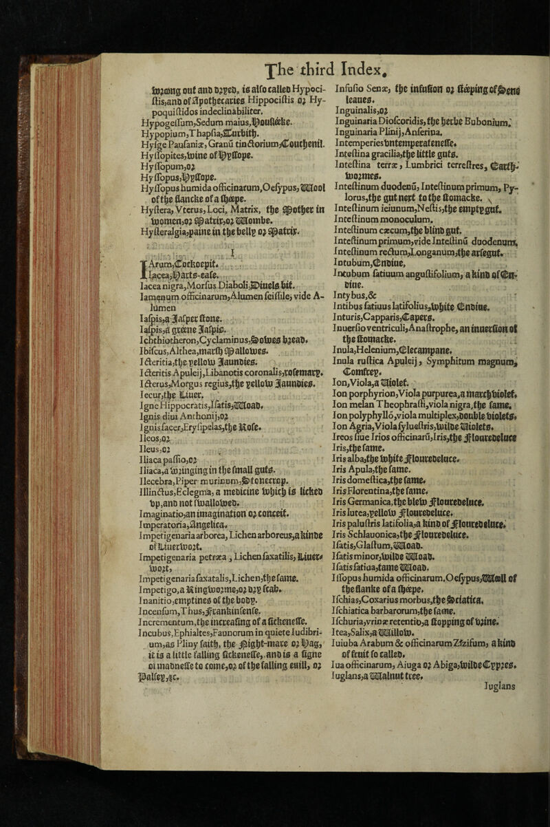 f The fliird Index, iujQjng out ano oj^eo, to alfo calico Hypoci- ftis,anOof^lpot^ccaciCfi Hippociftis o; Hy- poquiftidos indeclinabiliter. HypogeiramjSedum maius,!^OU0dekc. Hy popiu m jT hapna^SDutbtti). Hyfge Paufanise, Granu tinftoriumjCout Jcntl. Hylfopitesjtoinc of ^^pJTopc. HyifopumjO^ HylTopasj^piropc. Hy iPopus humida ofEcinaruni,Oelypus, 21211001 of tbc flancbc ofa ^^pc. HyflerajVtcrusjLcci, Matrix, fj^c ^jpot^CCm iDomcnjo; ^atctC90^2I2B[ombe. Hy (leralgia^pamc m bcUp 0} ^atctp^ ...A. - . IArum^Cocbocpit* . . l^cea^S^atts-eafe. . lacea nigra^Morfus Diaboli^j&DtUClO bit. latn^um officinarumjAlumenfciflilC) vide A- lumen lafpis^aBtafpccitonc. Ia£pis,agceenc31afptie. - Ichthiotberon,CyclaminuSj&0iDC5b3Ca0* Ibifcus, Althea,macfb iip allolUCO. IderitiajtljcpelloU) 3aumiieo. Ideritis ApuIeijjLibanotis coronalis,torctnacp« IderuSjMorgus regius,tbo ^cUoUi BfauUDicO. lecuTjtbC iltuei:. Igne Hippocratis,I{atis,(MoaO* Ignis dim AnihonijjO;^ I gnisfaceoEry fipelaSjtljC HofC* IleoSjOj IleusjCj IliacapalfiojCJ Iliaca,a ^joringing in llj^ fmall gut^. IlecebrajPiper rnuricnmj^toncctcp. IlIindus,EcIegma, a ntCOtCttlC licbCO bp,ano not ftnalloboco* Imaginacio,an imagination o^ conceit. I mperatoria,Angelica. I mpetigenaria ar bwea, Lichen arboreus^a ktnOC > ofUiaectoo’t. Impetigenaria petraca, Lichenfaxatilis^ IliuCC^ tnoijt, Impetigenariafaxatalis,Lichenjtbcfain0. lmpetigo,a HingU30jmc,o;O^B ftab* 1 nanitiojcmptineo of tbc boop. InceiifumjThasj^canfeinfcnfC. Incrementum.tbc iitcccafing Of aficbcncfifc. Incubus,EphialtcsjFaunomm in quieteludibfi- um,as Pliny faitb, fb^ ijiigbt-macc o^l^ag, it is a little falling ficbencire,.anDis a bgne Of maonclle to conic,o^ of tbo falling euill, o; ^alfepjic. Infufio Senx; tbc infufion o; dampingof^^no icancs. Inguinalis,o^ Inguinaria Diofeoridis, t bc bctbc Bubonium; Inguinaria Plinij,Anferipa. IntemperiestmtcmpccatcnclTe^ Jnteilina gracilia^tbo little guts. Inteftina terra:, Lumbrici terreftres, (^actbh U)o;mes. Inteftinum duodenuj InteQinuqi primum, Py- lorus,tbe gut nept to tbe domacbe. y Intedinum ieiunum,NeiliS)tbe emptpgnt. Incedinum monoculum. Inteftinum cxcum,tbC blinO gut. Inteftinum primum,vide Inteftinu duodenum; Inteftinum redum,Longanum,tbe aefegut* y ■ Intubum,C&noiae, Incubum fatiuom anguftifoliumi abinOofi^R^ oine. Intybus,& , Intibus iaduuslatifolius^lobite (i^nOine. I nturiSjCapparis,Capers. Inuerfto ventriculi, Anaftropbe, an inoerdon Ot tbedomacbe. yi Inula,Helenium,dccampane. Inula ruftica Apuleij, Sympfaitum magnum, Comfeep. Ipn,Viola,a2a[iolcf. Ion porphyrion,Viola purpurea,a marcbtiolef* Ion meLinTbeophrafti,vioIanigra,tbe fame. ’ Ion polyphyllo,viola multiplex,Double bioletS* Ion Agria,Viola fylueftrisjluiloe tl^iolets. Ireos Hue Trios ofticinaru,Iris,tbe iploureOelUCe Irisjtbefame. Iris alba,tbe tobito if loureoeluce. Iris Apula,tbe fame. Iris domeftica,tbe famef IrisFlorentina,tbe faine^ Iris GermaDica,tbC bleto iftonceoeluce. Irislutea,pelloljD ifloureoeluce. Iris paluftris latifolia,a binO of iflouceOelUCO^ Iris SchlauoniGa,tbeiflonreoeluce. iratis,Glaftum,212SoaD. Ifatis minor,tnilOe 2I21loaO. iratisratiaa,tame 2I21IoaO. liLopus humida ofticinarum.Oeiypus,lMaiU of tbeftanbe of a Ib^po. IfchiasjCoxarius morbus,tbe Sciatica, Ifchiatica barbarorum,tbe fame. Ifchuria,vrinx retentiO,a Copping Of b;me.' Itea,Salix,a Millotu* luiubaArabumdc ofHcinarumZfzifum, abinO offruitfocalleo. lua ofticinarum, Aiuga o; Abiga,U}ilOeCpp^es* Iuglans,a Malnut ttee# luglans