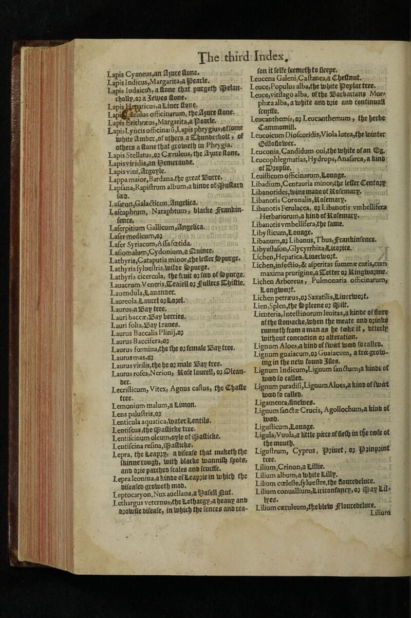 Lapis Cyaneus,an ajutc Hone. LapisIndicus,Margaritajapcatl0. LapisIudaiccft,aftone tW Cpelsn- cl^ollp,o;ia3eU)C0ttone* T.apisJjlepaticusyalLtagC Lapi^ozulus officiuaruni, t^00fOC0 ffonc. Lapi^rithracus5Margarita,a^0atl0. LapisLyncis officinatu,Lapis phrygiusjpffomc toj^ite^mbci-jOfot^ers aSD^unoerljoU? of otbecB aftone that gtotootb in Phrygia. Lapis Stellatos,o? Cacruleus, ttfZ ^^utoftono^ LapisviridiSjan ^0ni0tauD0. Lapis vinL^cgo^le. Lappa maior,Bardanajtl^0 gioaf 5i5utC0* Lapfana,Rapiftrum album,a binOO ot^^UUarO fffiO. LafafQn,Galaaicon,ang0lica. ' j Laicaphr^m, Naraphtua>, blacbc JfCanbin* fence. Laferpitium Gallicum,Angelica. Lafer medicum,oj Lafer SyriacumjAlTafcetida* LariomalumjCydonium.a £inince* LathyriSjCataputia minorjtbcl^ilSC J&pucge* Lathyris fylueftrisjtoilDC Spurge. Lathyris cicercula, the ftuit O^fffiD of ^&pntge. Lauacrum VeneriSjSeaieU DJif ttUecfi Lauendula^ilauanter. LaureolajLaucel O^ilO^el. Laurus,ai5a^fC00. Lauri baccsjllBaV Lauri foliayllBap leauee. Laurus Baccalis Plinij,OJ Laurus Baccifera,05 Laurus foeniina,t|i0 ^0 0^ female 5i5aB fcee. Laurus mas.oj Laurus virilis,the 0? male )15ar free* Laurus roIea,Nerion, i^ofe laucell, OJ i2)lean- oer. Lecrifticum,Vitex, Agnus caftus, t^z€^$Xtz ttzz. Lemonium malum,a llimott. Lenspaluftris,oj Lenticula aquaticajtoatecLenfilO. Lentifeus,the Cpafiicbe tree. Lentifeinum oleum,o^le of ^aStcbe. Lentifcina refina,Spallicbe. Lepra, the ibeapjB, a otfeafe that mafecth fh^ fbtnne coogh> l^ilh hlacbe toannifl^ fpotcr, ano Bjie paccheo fcaleo ano feueffe. Lepraleonioajafetnoe ofileapjiein mhich oifeafeo gcotoeth mao. Leptocary on, Nux auellana,a l^afell ^nt. Lethargus veternusjtheilefhacg^jahoaug anO o^otofie oifeafe, in U)hwt> f fenceo ano cea- Index, Ton it felfe (eemet^ to Oeepe. Leucena Galeni,Caftanea,a Chefinut. Leuce,Populus alba,the tohite ppplac ttzz. Leuccjvitiiagoalba, ofthe llbacbauans Morj* pha;aalba,atohif^ atiOD^te ano continnall feneffe. Leucanthemis,o? Leucanthemum, the ^Zthz Cammomtll. Lcucoicum DLofcoridis,Viola lutea,f he tointec diDillofioljDer. Leuconia,Candidum Qui,thelohiteofan (Sg. Leucophiegmatias,Hydrops,Anafarca,a btno ofSD^opfie. Leuifticum officinarom,iL.oiiage. Libadium,Centauria minor,the leffecCentO^? Libanotides,toinemaoeofKofemarp.;; Libanotis CoronaliSjKofemac^o LibanotisFerulacea, oa Libanotis vmbellifera Herbariorum,a feint of J^Ofemacs# Libanotis vmbellifera,the fame. L iby {licum,)loaage* Libanum,OjLibanus,Thus,iFranfeinfence. Xibyeftafon,Glycyrrhiza,iliC02ite. : r Lichen,Hepatica5Jliaetioo?t. Lichen,inteaio,& alperitas fumm* cutis,com maxima prurigine,a SHettec o^ iKtngtOOjme. Lichen Arboreus, Pulmonaria officinarum, ILongtooj^t. Lichen petrjeusjOjSaxatiliSjUiuertooJt* LienySplenjthe&pleeneoj ^ilf. Lienteria,InteftinorumIeuitas,afeinOe OfflWO Of the ttomatfee,tohen the meate ano o^infeo cannethfeomamanao h® tojfeeit, tjtteclg ijDtthout concoction o;^ alteration. Lignum Aloes,afeino of ftuat UjcdO focalleo. Lignum guaiacum,oj Guaiacum, a tCttgroin¬ ing in the neln fonno 3feles. Lignum IndicumjLignum (anflum^a feinOe of inojofocalleo. . ^ - Lignum paradifi,Lignum Aloes,a fetno Of flDffit tooDOfo calleo. Ligamenta,(tneln00. Lignum faoda Crucis, Agollocbam,a feinO of incDO. Ligufticum,iioaage. , . Ligula,Vuula,a little p®ce of fleth in tp® the mouth. . • * Liguftrum, Cyprus, |0^iuet,O? ^jinpjmt tree. Lilium,Crinon,a ilillte. Lilium album,a Inhit e Lilium coelelle,fylueBre,the floureOelnce. Lilium conuallium,lLitiCOnfa|lcp, 0} ^a^f ilu^, ll^es. Lilium c*ruleum,thehleto jllonccoeluce. Lilium