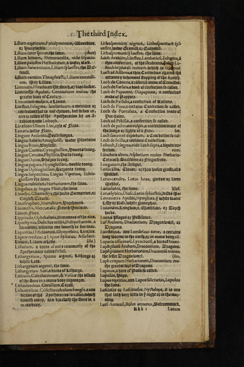 l.iliumGaprinum>Percil7inenuil)|<^90DMnO> o; l&on^fBcfelc. Lilium inter fpin as,fame* (thus) liliiim lotcum, Heraerocaliis, vidd Hyacin- Liliiim paloftre Hcrbarioftoatet Moft. ' Lilium Saracenicum,Lilium ^lue(!re,tht fooai ; lilium verniim Thcophralli, Lilium tonulallir um, spai>iLiUie«. -; r limmatisjHicudoiatt i^d;aeach,oj btodfucfeer* limmeft^ Apuleiij Gcntaurium maius> t^t greater hino of Ccnfo;?«; LimoDiulA'malumjafixUlidii. ^ LiDdfus,Eclegma, lambetiuam,atneO!Ctne 0^ s confeaiotrthat to not cbetnet), but Itcbeo tn, and is calteo of the Apothecaneo b? an rabiaiinaineLohoch. - Lin acleon,Oleum Lini,oi>le Of iflaee^ Lanaria,U)tlDe ^lajce# Lingaoe Anferina,<|5oore tongue. Lingua ArietisjAmoglotlu, Uiater ^lantaino Lingua Bouisj^BugloCTe. Lingua Canina,Cynoglo{rum,^OUnli0fOong» Lingua Ccru{na,Phyllitis,l^acto toong. Lingua Ouiua,^b»2peotocng. ' Lingua pagana,HypogIo{rum) double toong* LinguaOphiogloirum,Serpents toong. Lingua Serpentina, Lingua Viperina, Echio* glolLum tlje fame. Lingua vulneraria Herbarioram,f be faiwe. LinguIaca,0^ lingua Plinii^tbcfaine. Linody s, Cbarnedry s,tbe bccbe ^£JecnianlieC,OJ Cnglilb 2^ceacle. Lino(irophon,Marrubium,i^OjebounO. Linozod i s, M ercuriali s/jfircenc^ ^j^ercutie. Linum,jrla]ce. Lippi tudo.Ophchalmiatbleatcones of tbe eico, Lipochymia.Defedus adimi jDsliquiu animi, a fU)aunmg,Mjem« en2r®metbto bee Dead. Liquiritia,Odicinafarn,GlyGyfrhiza, Hicoitce. Liquor medicus,! LiquorSyriacus, AtLafoEti- Linum,Lilfum*alliltf. (^3i) Liihcium, a feinoe ofnuto commonly of tbe Spctbecaries caUcdFiiJici. ; ' Lirhargyrium, Spuma argenti, ILttbatgooj toljite Lead. Lithargyrum afgenti, tbe fame. Lithargyriuuj Auri,aUiUCeof Httbarge. Litbiatis,Ca]calusrenufn,(Sc V(2ficaf,tb8 OifeafO of tbe Sone tn a mane boo^ ingenojeo. Lifhodendron.CofailiumjCojalL Lifhonfribon,C6fediocalculumffangcs,a6tfll ^mim ottb^ ^potbecawro^ fo caUeo^tebicb bjtuctb and bjeaUetb tbe Ifon^ m a Lithbfpermuin nigmolj litho^ernluid Cjh ueClre.iotloe v&;otnilLo;^<£$jaimtlt4 . ; . Lithofpermumlylucflrei tbe fatlte. . _ ■ Lbcb ATabiihijLiii(Hus,Lambetiu{i,£degti)a^ tbtn cOiifectton, uftbe^rabtanOgjti^ Lo- btxdi in plbrali huberb,U)bUb tO E^j^ar. Loch ad A^bma^a tbttf Codfeetton agatnft tbi eetueme i deben^nt Sopping dfibo bae'atb. Loch de C4ncrif,a'cbfectt& made ofCreutHeoi Loeh deFarfara,atttnd ofconfecfwtifo called. Loch de Papauere,' Diapapau^^ a confecttoit made’of poppieo.' u LochdePairulis,aconfection of Katfono. Loch de Pino,a cectaine Confection fo called. Loch de Portulaca/a Confecttdn Inaoe of guc^aaine. . . J. Loch ad Pthifinja confection To called, i I Loch de pulmonc vuIpis,a confection made of tbejlungo 03 ligbtr of a if ore. ^ = led. Loch fanum et expertum, a Confection fo caL LochdeScilIa,a cectaineConfection. LohochjEclegmajvide Loch fupra,ali(iaidCon^ feetton. u rum^ Lonchitis altera,Aiplehiom maius Herbario* Cetecacb>^ealfernej03ifingecfeihe. Longanumjtbe^rfegUt. ^ Lotus alba, Clauer, 03tb^^ leafed gi;aflre,alro ^elilot. Lotus csrrulea, Lotus lutea, garden 03 tame ^elilot. Lotuslutea, tbe fame. lilof. Lotusly bica,Diofc«LDtus fylueftrisjloilde ^e^ Lefromclra Apulcii,Myniphaeajp tubiteluatec Lillp 03 Hofp,mbit? i^enupbar. Lucumhra,ilnngU}(]9;trtli^t0lblade, 03 2Co3cb Ijcrbe.  Lues,a plague 03 peStlence. LofArabam, DraGontium) ^3agontu«3f, 03 S>3agon0. Lumbficus, andLumbricus terra:, acetfaint long tb03mo in tbe eartb,03 in mano bddi^.tu. Luparia officinaru,Lycoctonu,a bindOfAconi- Lupb pladu ArahUm,I}racontiumr ^3agon0» Luph planum Herbariofum,Dracontiu minus, tbeleirerE>3agonmcD3t. (ius, Luph crispum Herbariofum,Dracontiaihma** tbe greater f03t Of E>3agon0. ^ Lupinus,a bind of pnlfe fo called. Lupulus,^op0. .. Lupus teptitius,ano Lupusfalictarius^Lupulua tbe fame. Lufeiofus 03 Lufcitiofus,Ny(5lalopS,it io one that feetb ber^ little tit i nigbt 03 in tbemo3^ ttfng. . Lutu ArmenujBhluS armenus,31Boleannentcb. £ihk 1 Lntura