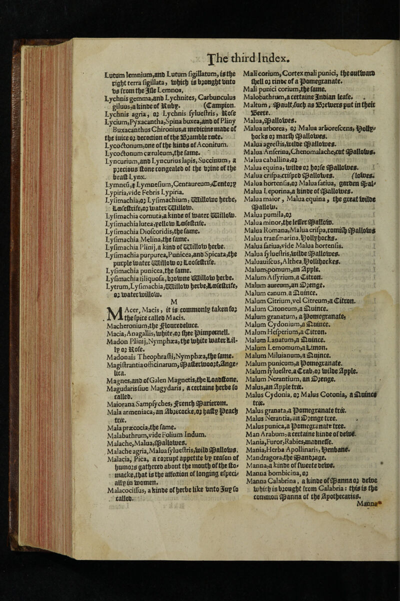 Lutam Iemiiiuni,anb Lutum figillatum, Cigtlt terra figillata, tD|)tc|| b^ng^t bnto t)0 ftom tbe Bine Lemnos> Lychnis gemma,arib Lychnites, Carbunculus gi]uus,a binbe of (Campion. Lychnis agria, o; Lychnis fylueftris, Kofe Lycium,Pyxacantha,Spina buxea,anb of Pliny B uxacanthus Chironius,a mebUtne mabc of the tuice o; becocttoit of the SSjamble ccDte* Lyco Annum,one oftbe btnbs of Aconitum. Lyco Annum czruleum,tbe fame« Lyncurium,anb Lyncurius lapis, Succinuoa, a p;eciou0 llonecongealebof the b;tne oftbe beatt Lynx. Lymneujf Lymncfiura,Centaureum,Cetttojp Lypiria,vide Febris Lypiria. LylimachiajO; Lyfimachium, ^illotoe becbe, llorellctfejo; biatec^iUotD. LyOmachia cnrnuta,aktnDe of Inatec tlMltUoU). LyiimachiaIutea,pellolDllCDre(ictfe« Lyfiraachia Dic(coridis,tbefamc* Lyfimachia Melina,tbe fame* Lyfimachia Plinij,a kinb of SSIiUoU) becbe. Lyfimachia purpurea,Punicea,anb Spicata,tbe pncple toatei: Milloto o; Loofeltrife. Lyfimachia punicea,tbe fame. Lyfimachia filiquora,b}0U)ne WtUob) betbe* Lytrum,Lyfimacbia,^tUoU) bet;be,b>(Dfettnfe, o;U)ateeiotUoU}* M MAcer, Mads, it to commonlu taken foj tbcfpicecallebMads. Macheronium,tbe ifloureoelnce. Macia, Anagallis,tobite,oj fbec pimpetneU. Madnn Plinij,Nymphaca,tj)eU)bif8 bJ^tecLil- Ip 0? Hofe. Madnnais Thenphrafli,Nymphza,fbe fame* Magifirantian6ticinarum,^altecU)00^f,^nge^ Uca. Magnes,anb ofGalen Magnetisjfbelloablfone. Magudarisfiue Magydaris, acettainebecbefo calleb. Mainrana Sampfyches, iftencb ^arietom. Mala armeniaca, an ^b;ecocke,o; l^eacft tcee. Mala prxcncia,tbe fame* Malabathrum, vide Folium Indum. Malache,Malua,f^aUoUje0. Malache agria,Malua fylueftris,toilb iIpaUob)0. Malacia, Pica, a cojrapt appetite bp ceafon of bumo^o gatbtceb about tbe moutb of tbe tto^ mackojtbat is tbe affection of longing cfpccb’ allpinlnomen* Malacodifus, ahiube of becbe like bnto Sitip fo . calleb. MalicoriumjCortex mail punid, tbeonttoacD (bell 0^ rinoc of a pomegcanate* Mali punici corium,tbe fame. Malnbathnim,acettaine3lnbian leafe* . M altum, ^aulLfucb as IS^etoecs pnt in tbeie JlBeere. Malua,^allol])eS* Maluaarborea, o; Malua arhoreicens, )^oUp^ bocks 0? maclb C^allotoes. Malua dgreftis,li)tlbe f^allomes. Malua Anrerioa,Chenomalache,CUt CpallolVS* Malua caballina,01 Malua equina, tbilbe 01 b^^fe ^alloloes. i Malua crirpa,ccifpeb i^l^allotues. Malua hortenfis,oi Malua fariua, gacben ^al^ Malua Le^rina,a kinbeof^llolues* Malua maior, Malua equina , tbe gceat tbilbe {!palloUi* Malua pumila,01 Malua minor,tbe leSTec ^allotD. Malua Romana,Maluacrirpa,comi(b ^allolbS Malua tranfmarina,t^OllpbocllS* Malua iatiua,vide Malua bortcnfis. Malua fylueftris,loilbe upallolnes. MaluauifcuSjAlthea^l^Ollibockes. Malum,pomum,on 3pple. i Malum A(fyrium,a Citron. » Malum aureum,an iDienge* Malum canum.a Quince. Malum Citrium,vel Citreum,a Citcon. I Malum CiConeum,a Quince. Malum granatum, apomegcanate$ Malum Cydonium,a^nince. Malum Hdperium,a Citron* Malum Lapatum,a ilnince. Malum Lemomum,aiLtmon* Malum Miluianum,a j^nince. Malum punicum,a pomegranate. Malum rylueftre,a Crab,oi Uitloe 0pple. Malum Nerantium, an ;C;enge. Malus,an0ppletrs* Malus Cydonia, o; Malus Cotonia^ a ^ninc# tm* Malus granata,a pomegranate tr«. Malus Nerantia, an £);enge tree. Malus punica,a pomegranate tree. Man Arabum, a certaine htnoe of betol. Mania,Furor,Rabics,mabneire. Mania,Herba Apollinaris, ^enbanS* Mandragora,tbe ^anb^ge. Manna,a ktnbe of flveetebetoe* * Manna bombicinajO; Manna Calabrina, akinbeoffpannso^ betbO tnbicb is brought ftom Calabria: tbts is tbS common ipanna of tbe jdpotbecacies* Mantur*