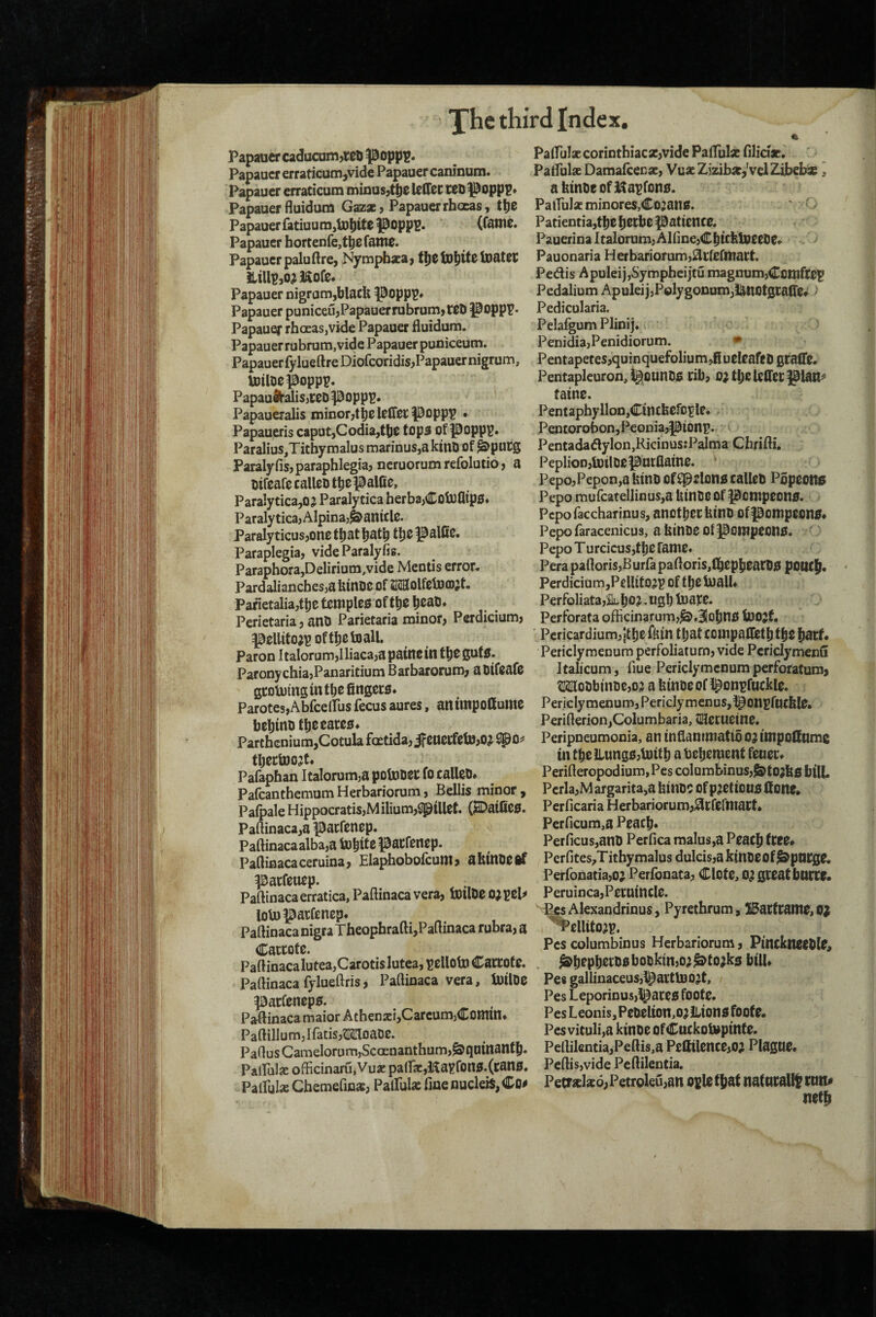 Papaaercadacom,»Ii^op|)!. Papauer erraticum,vide Papauer caninum. Papauer erraticum minusjt^e Icdec teo ^opp?» Papauer fluidum Gazacj Papauer rhocas, t!)e Papauer fatiuunijtD^itepoppB. (Cattle. Papauer bortenfe^tiyerattie. Papauer paluftre, Nympbaea, tljellD^itelttatct iliUP}0^]$ore. Papauer nigrum,blacb |5opp^. Papauer puniceujPapauerrubrumjWb Poppr* Papauef rboeasjVide Papauer fluidum. Papauer rubrum,vide Papauer puniceum. Papauer {ylueftreDiofcoridisjPapauernigrum, Ultloepopp?. Papau$l’aliS}teD popp^. Papaueralis ininorjtbelefirecpoppp . Papaueris caput,Codia,tbe fop3 of P0PP^» Paralius,Titbymalus marinus,aktntl of ^pucg Paralyfisjparapblegia, neruorum refolutio, a mreafe calleo tbepal00> Paralytica,0? Paralytica herba,Cob3flip£l* ParalyticajAlpinaj^antclc. Paralyticus,onetbatbatb tbol^alflc. Paraplegia, videParalyfis. Paraphora,Delirium,vide Mentis error. PardaliancbesjaUittDC Of SKSolfctDCDjt. Pafietalia,tl)et0ttiples oftbo boat). Pcrietaria, attO Parietaria minor, Perdicium, peUitoi^ oftbotoall. Paron Italorum,Iliaca,apatncm t^eguf0. ParonychiajPanaritium Barbarorum, aoifcafo gtotuing in f bo fingew. ParotesjAbfcelfus fecus aures, an unpoffulttC behind fbeoatoo^ Partbenium,Cotula fGetida,ifOUOi:feltt,0^ Spo^ tbectoo^t. Pafaphan Italorum^a potouec fo calleO# Pafcantbemom Herbariorum, Beilis minor , Palpale Hippocratis,Milium,SpiUot. (2DaifiO0. Paftinacajapacfenep. Paftinacaalba,a pacfenep. Paftinacaceruina, Elapbobofcutttj abinOOif pacfouop. Paflinacaerratica, Paftinaca vera, tollDO OJ pol^ lotoi^atfonep. Paftinaca nigra Tbeopbrafti,Paftinaca rubra, a Cactofo. Paftinaca lutea,CarotisIutea, nellotD Carcoto. Paftinacafylueftris, Paftinaca vera, IttilDO ^arfenopg. Paftinaca maior Athen2ci,Carcum)Comm* PaftilIum,Ifatis,MloaDO. PaftusGamelorLim,ScGenanthum,^quinanfb. Palfnlje officinaru,Vua: pa(Tar,l^ayfon0.(can0. . Palful* Chemefins, Palfula: fine nudeiS, Co^ PairuI«corintbiac*,vide PafluIsE filiciac, Palfulx Damalcenie, VuxZizibic,'velZibebie ^ abmi)eofKa^fon0. Patful* minores,Co2an0. Patientia,tbc bocbo patience. Pauerina Italorum, AlfinejCbicbUieeOe. > Pauonaria Herbariorum,^creftnart. Pedis ApuleijjSympbcijtu magnum,Ccttlfte^ Pedalium Apuleij,Polygonum,lanotgcalTe* > Pedicularia. Pelafgum Plinij. c ) Penidia,Penidiorum. • Pentapetes,quin quefoliu m ,fi ueleafcD grafl’e. Pentaplcuron,igounD0 rib, o^fbeUffetpian^ faine. Pentaphyllon,Cincbcfo^Ie. Pentorobon,Peonia,pionp. Pentadadylon,Ricinus:Palma Cbrifti. Peplion,toilDeparflaine. ' Pepo,Pepon,abinD offprlon0caneb Popeoitc Pepo mufcatellinuSja Uinoc Of pcnipeon0. ^ Pepofaccharinus, anotbcrbino ofponipeon0« Pepo faracenicus, a binOO Of Pottlpeon0. : Pepo Turcicus,tbe fame. Pera paftoris,B urfa paftoris,lbepb0aCO0 polity. Perdiciom,PelUtOjp of tbe bialU Perfoliata,Bubo?, ngb blare. Perforata officinarum,^,3iobn0 IttOjf. Pericardium, {tbe^lun tbatcottipalletbfbeb^rf* Periclymenum perfoliaturn, vide Pcridymenu Italicum, flue Periclymenum perforatum, Wobbtnt)e,o? a binDeofl^onpruckle. Periclymenum,PericlymenuSjl^onpftttbfe. Perifterion,Columbaria, tl^eruetne. Peripneumonia, an inflannnatibo?tttipolInme in tbe llung0,b}itb a bebetnent fener. Perifteropodium,Pes columbinus,j&to?b0 bill. Perla,Margarita,a binOC of p?etioU0 done. Perflearia Herbariorum,^rfermart. Perficum,a Peacb. Perficus,an0 Per flea malus,a Peacb free# Perfites^Titbymalus dulcis,a kinoeof^ptlCge, PerfonatiajO? Perlbnata, ClOte, 0? great bucre. Peruinca,Peruincle. PesAlexandrinus, Pyretbrum, ^arfraitte, ^ellito?p, Pes columbinus Herbariorum, Pmcknteble, ^bopber00bo0ktn,o?^to?k5 bilU Pes gallinaceus,^actU)0?t, Pes Leporinus)!^are0 foote. Pes Leonis, PeDelion,o? lLion0 foote. Pes vituli,a kinoe ofCuckolvptnte. Peftilentia,Peftis,a Pedilence,o; Plague. Peftis,vide Peftilentia, Petr%kd,Petroleri,an ocletbat naturally run^ netb