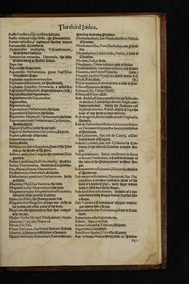 KadisScy thica,Gly cyrrhiza iUco^tC0. Radix violacea vulgo di da, t|ie if loui:et>eluc0. Kamcxvaricofusja luptuceof ftDollen tjetne^. Ranuoculas, Ccotofoote. Ranunculus multiplex^ ' Polyantbemum ^ ]i5atcbeler0bntton0. Ranunculus rotundas, Flammula^ IslTec <Doloenfenap o; SBntter floloet;. Rapa due Rapum,tb0 Uape coote. Rapaneolus Herbariorum^ genus Kapiiylue> ^ liris^atDtlDeHape* RaphanUs coodimcntariusjnue Raphanusobfomorum, an l^o;recatit(^. Rapbanus ryluedris, Armoraciaj a luilDeHa^ RapocaulisHerbanoru,KapecoteU)o;t0*(Oi(bO Kaponcellas,nue Rapontium;^ Rapondom,vide Raponcellus. Raponcellus> Kapuntium,(ea Rapuoculum Herbanorum,tb0rani0. l^puntium f}’luaticum,tt)C tutloe. l^apontium Alopccuru Herbariorumjt^efaitlS. Rapum porciuutn Herbariorum>Cyclaminus, , ,^01000 b^cao. Rapum fylucftre, luiloe 3^ape rote. Regulitia BarbarorumjGlycyrrhiza^JltCO^tce. RepletiojfnlnelTe ofttieboDp. Resnon naturales. Re(Ioa,i$o(in, Relina pinus>nue reHna pinea,(l5tltn oft^e^ine ts«x,o; tbe of t^e pine. Refioa Laricis,riue Larigna^t^e common penftne. Refioa LentifcinajMafl:iche,Maftix, (pafltlbe. Refina Tberebentina, tlSenettan SIDucpentme* RhajRheonjRbeumjRbaponticum. Rbabarbarum,Rbebarbara,iRubai:be. Rbabarbarum poncicum Herbariorum^ l^ecbe patience. Rbacoma PIinif,fiue Recoma^tbe fame. Rbapootica,riue Rhaponticumjtbe fame. Rbaponticum/iue Rhaponticum ofHciaarumj ttjecoote oftbe gceatec Cento^p- Rbsea/me Rhoa, t ije pomegranate tea. Rhagadiayfiue Rhagades, Cbapo ano Clefte in Cbe b^nOfl.anD ocbec pacta of tbe boop. Rbagoides,tbetbicocmDeo;fbin tl^at compaf- fetbtbeepe. Rbafpe Nicolai Myrepli.Rbaipatitium vinum* Rbecoma Piinij,(^e Rbacoma. Rbeon,videKha. ^ Rheon Barbaric6,(iueRheon Barbaru Hubacb Rbeuma, a cbeum o; DiftiUation of bumo;0. Rheum barborum Monachoru;Rumexiatiuus^ £Ponke0 Kubacbe,patience* Rbododendrum^iiueRhododendrum Nerioiij i^leanoec. RhodionarcilPus, NarciifusRoicusjtel) i^atcif> fO0. Khododaphne,Laurus rofea^Nerion^abihO of £Dleanbec. Rhodon,Rora,a Kofe. Rhodinum> Oleum rofarum^ople ofS^ofee. Rhodoiantalon) Saotalum rubrumy ceO ^ann^ Rhoodesjvide FebrisRhoodcs. (Oet0*} Rhopalo Apuleii,Nymphiea,U)bife toatec llil^’ KhytCjRutajKue. (Ip.) R byte montana,R uta montana, a kino Ofj^ue. Ribes ofHcinarumji^afpee* Ricinus,Cici, Palma Chrifli. Rifam,vel RizunijHtfe. Rob Arabujefltuccus medicatus quifoilscalo^ re denfatur^Latinis iapa dicicur, Anglis acec^ taine confection, loltcb tbe ;^cabtan0 call in plural! numeroj Robub,tDbicb 10 Sapatj^e tutce of anp b^ibe o; fruit Defecate. Rob de agreda/uccus medicatusdeOmpbacio^ ^aeciuice. Rob dc Berberibusofficrnarujfuccusmcdicatus ex Baccaram Oxycautba: fucds,aconfettion ofBerberiee* RobCornorum, flue rob de Cornis, aCon^ fcctionmaDe ofl&Dogtrce. RobdcCydoniisjliue rob Cydoniorua Cott» feetton oftfieiutceof iiiluincea luit^ont ^n- gac. / Robgranatorum, ftrccus medicatUs exfucco malorum Punicorum^ a Confection mabe of tbe tutce of tbe pomegranate imtlibut gar. Rob mororum ofHcinarum;Diamoron,tl)eitttce of^ulberiee* Rob nucum officinarum, Diacaryon, fiuc Dia- carydioH) a certatnc confection mabe of tfft lutceofakinDeofil^ut, tuitb fugarfobben luitb it till it be a tpicke firnpe. Rob deribibus officinarum, tbeiuice of a tet* taine bereptoitb ^ugarfoDDen togitberlibe alicupe. Rob Vuarum a Confection of (Drapee iuitbftt^ gar foboen like a drupe. RoberCaherba fiue Robertiana,a kinb Of Croln foote. Robertiana, vide Robertaherba. Robub, Sapa,videRob. Robus Columel)x,Triticum,^b^^f* RoperdanajCrotufoote. Roradrum A puleii,Vids alba}li5;p6np. i(os Syriacu5;Manna.l^onp,bet]0; o; ^anna^ Rtf