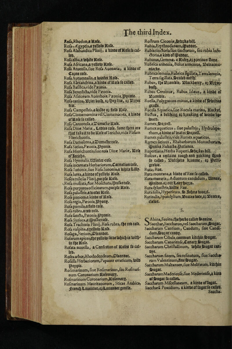 ](oIa,RliodoD)« Ittfifr. Roia c^gyptia^a ?02loiB l^ofc. RoraAlaoaDdicaPImij) a kinDeotKoCefocaU lc5. Rofa alba,a tD|Rc Hofe. Ro{a Africana,a Kefe. Roita ArueQnsjfiueKofaAaenaria} a kinOSOf Co;nei;ore. Ro^ Automnalis; a tpirif ec !$ore« Rofa Akxandf iiia,a kinoe Of Kofo fo calloo* Rofa Bafilidajvide PseoDia. Rofa benedifla>vide Pzonia. Rofa Afinbrani AuCTrhois,Pjconia,||(gO|tfc.,. i Rofacanipaj )i5;itc i)aCb> o;@ep b; tt&*. .. ^ Rofa CampedrisjakoilOe o; field l^dro. RolaCinoamorainavel Cinnamoniea, a fiiHde ofJ^ofefo called. Rola Caroneola.a ^atnafke i^ofe. Rofa Diuff Mariz, ILatiies cofe; Tome ace t^st fake it to be ofe of Icrichojvide Rofam Hrcrichuntis. Rofa Dama{cena,a ISDantaRte cofe. Roia S'atiuajP*oDia,|35onie. RofaHierichuntisjfiue rofa Diu* Mariar, l^ofo ofjeciclio. Rofa Hyemalis,tII23[infet=*COfe. Rofa iocaroata Her bariorum^Cacnatton COfe. Roia Iun6nis,nue Rofalunoniaja 10^ttefi«iU?* Rofalutea,akindeof¥ellolu Mofe. Rofeamileiia Plmij,piicple Kofe* «s.Rofa mu(cata,fiue MolJiiatajSpufketofe. Rofa purpurea officinarumjpucple Kofe* Rofa paluflris^a tuatec i^oCe. Rofa puoicea^a kinde of Uofe. Rofa regia,Pfieonia,|3ponf. Rofa pumdaja field COfO. Rofa rubraja red cofe. JBofa fandla,Pjeonia,^pome. Rofa Syriaca^ i^ufketore, Rofa Trachinia Plinij,Rofa rubra, f|ie ted COfe. Rofa vuTpioa^apelloU) ]^ofe. Rofago,Ncrium,^lcandCt. Kofarum apices,tbOCOUobO fbedolojic^is Ujitf)^ intlieidlore. Rofata nouella^ a Confection of Kofeo fo cal^ led* R ofea arbor,Rhododendruin,£[)leandei:. Rofella HerbariorumjPapaoer crraticum,lDlld poppie. . Rofimarinum, fiue Rofimarkms,{eu Rofinan- num Coronariumi^ofenia^* Rofmarinum Coronarium^ofemacr' Rofmarinum Mauritanorum, Sticas Arabica, ^cenc^ lianendec,o} Hanandec gentle. Roflrum Ciconiar,^to;fiobilL Rubia,HiythrodanBin,i^addee* Rubia tindoria fiue tin^orun], feu roUa lofc* doria,a kind of Spadder. Rubinus^Gemtpa, a Hubp^a paeciotto Hone^ Rubnea armcnia^ Bolus armenius, 315eleaano^ niacbe. , ....v,r > . Rubrica lemoiaRu^rica 0gilIata^Terral€nijpia, Terra figillatajJ&ealedeafcftlT* ■ H Rubus, tbeBaamble, 3i5lackb^, biii^. Kubus Ceruinur, Rubus, Idxus, a kindO ot i5aamble* RuellajPoljgOQum mmus,a kindVoc .. swde. . /: RucuIaAquatic^fiue Rucula ipair^a, l^ioclre^ Budus, a belciing pabaeaking of toiiide^ iDacd. ■ ’ IS''' ^ ;''v’ • ' Rumex,^oacclI, - /’-I Rumexaquaticus, flue paluflrjs, Hydro^^* thum,a kinde of toatec ^oacell. ,,,j Rumex paluflris, vide Rumex aquaticus. U Rqmcx faciuus, Rhabarbarum Mohacbocoii^ ^pnko Rubacbe,patience. ' T.-r Ruperciana,HerbaRuperd,^tbakf$bill. i Rufeus, a cectaine congdand paicking %nd fo called, 3l5ntc^c0 baoome, o; l^ettii# . gretne. RuUjRue. f^ta montaua^a ktndc Of Rue fo called, l&ta muraria, Adiaptum cancUdum, ^aioenjoaoarft^dpd^r^P- Ruta fylueflrisjUjilOe Rue. RutaloIisjHypcricura, J&.SIobns tbooaf* RutiDalis,Sp9odylium,)i5ea]:e0 fa>te,oa 13eace09 claloe. s. SAbina,Sauina,tdedeebe called Canine. Sacchar,Saccharon,vel Saocbarucn,^ngac» Sacebarum Cantium, Caodum, flue Cao£^ dum,^uearcandp. Saccharum Cibale^contmon kitcfiin ^Ugac. Sacebarum CaDarieofe,Canacp ^Ug^C. ^ Saccharum Cbriflallinum, l^ngae cait^ di?e. Saccharum finom, feareHnatum^ fiueSacch^ rum Valentlnum,fine $9Ugac* T Saccharum M altanum^fiue M elitatum, kitc|an ^ugac. SaccharumMaderieD(e,rme Mederienre,a kind of^ugaefo called* Saccharum Mifcellaneum, a kinde of fogat. S'accharu Ponidium, akindeoffngaefocalUtk Saecha^