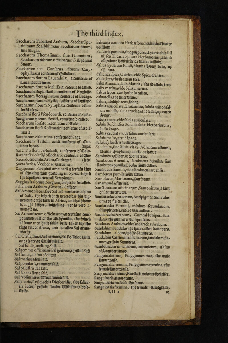 Sacctiaram Tabartzet Arabum, Saccham pu- ri(fimum,6calbiflimum,Sacchamm finum, ftne^ngai:. Saccbarum Thomafinum, fiue Tbomseum, Saccharutn rubrum officinarum,S.2Ct)omas Sugac* Saccharutn feu Conferua florum Cary;* ophylIjEic,a confecpc of CE^illofecs. Saccbarum florum Lauendulse, aconfccue of llaaatU)ci:fiotD£t:s. Saccbarum florum Melilfasja cofecac focalleO. Saccbarum Buglolfatu,a confecueof Bugloffe. Saccbarum Borraginatum,conferHe of Bojagc. Saccbarum florum HyilbpijCofcciie of Saccbarum florum Nymphsesc.confccuc oflua* tccHofcg* Saccharu floru Pfeudonardi, COnfcrucofSpifee. Sac^arum florum Perfici, cotifernefo caUcD. Sacdarum RofatumjConfecncofiUoreg. Saccbarum floru Rofemarmi,xonfci:ue ofiKofC^* marie* Saccbarum Saluiatum, confecuc of Sage* Saccbarum Trifolii acidi conferue of Cuc- ^O0$b:eati. (0ip0* vSaccharu floru verbafculi, COtlfetueo ofColD- Saccbaruviolarujiofaccharo, confefuc of^io# Sacerdotis virilcj Arum,Cuckoptf. (lets.* Sacra herba, Venbeua? tlUerneme.i 83gapenum,Serapinu officinaru a iterfam kintJ of ftinkitiggum gcotuing in vSyria, toliic^ t^e jl3;pott)eraries callvSerapioum* ? ’Saggina Italorum^Sorgiumjan IjOrbe do callciO. vSahafaran Arabum ,CrocuSj Saffron. Sal AmmoniacuSjfiue Sal HamoniacuSja bino of Salt, beretofoae bin Dig;» geo out oftbe lano in Africa, and batbbene b^cug^t l)itbec, totiicfi as pet is bfeo mongftbs. Sal Armoniacum officiDarum,a certatne com^* pounoeo Salt of tlje i3!c|^pmiffs, tlje lu^ic^ of feme men bauefalflp bene taken fo^ 't^c Eig^t fait of Africa, ano is called Sal acmoi» niaefee. Sal Crift^llinus,Sal natiuus,SaI Foifitigus,fin0 and cleace,o; C^;^iffaH fait. SalfufilisjmeltingvSalf. Sal gemmse cfficinarujSal gemeus,cjj?iffal Salt Sal Indus,a kind ofSugac. Sal marinuSjfea Salt* Sal popularis,common fait. Sal paluflrisjfea fait, Sal faxeus (tone fait. ^ ' ■ Sal Abfinthites ?KIl0jmtD00d fait. Salicharia, Ly fimaebia Diofeoridis, fiuefalica* ria lutea, pelloto toatec ^illotoojloofe- Qrife. Salicaria cornuta Herbariorum,abinbOftoafei: MilloU) Salicaria punicea,fiue purpurea,Ly fimaebia Pli nij feu ialicaria Spicata Llerbariorum,akinO Of bjotoneilffifcttrife 05 tuafectoilliSu. Saliua Syderum Pliuii,Manna,!^onp detu, 02 ^anna* SaIiunca,fpica,CeItica,vide Spica Celtica., Salix,Itea,t^e^alloto tree. Salix Amerinajfalix Marina, fea ^allobj tree« Salix marina,vide Salixamerina* Saltusleporis.an beibefo called. Saluatella,tbe liuer beine. Saluia,Eleliiphacos, ^agc. Saluia auriculata,falaiaacuta,faluia minor,fal- uia nobiIis,faIuia cruciata,t|)e leirec,02 eaced ^age. Saluia acuta,vide faluia auriculata. Saluia Boichijfeu Bofehifaluia Herbariorum , U)ilO ^age* Saluia cruciat a,vide faluia auriculata. Saluia maior,great ^age. Saluia fylueftrisjtoild ^ag0. Saluiauira,fiuefaluia vitae, Adiantum album, tiHenus,spapden 02 ouciiadp Ijap^o- Sambncus,Ql;loer,02li5ometcee. vSambucus Aruenfis, fambucus humilis, fiue fambucus pumila,Ebulos,b)ild(i^ldec* Sambucus burailis,vide fam bucu s aruenfis. Sambucus pumila,b)ild (Holder. • vSarapfuGusjMariorana,$!pari02am. Sanamunda,0uencc. San(Jlonicumofficinarum,vSantonicum,ahind ofSontberntucDd* Sandaracha CiraecorumjAuripigmentum rube- um,red0rfenicke. ' Sandaracha Vitruuij, minium fecundarium, Smople,red Head,02 'viacimillion. Sandaracha Arabum, Gummiluniperi San- darax,tl)egum ofa 3!uniperfree. Sandarax Arabum,vidcfandaracha Arabum. SandaIum,Sandalus,ti)efptce called Saunders. vSandalum album,lDbite Saunders* Sandalnm Citrinum officinarum,fandaIum fla- uum,pcllDti) Saunders. Sandonicum officinarum,fantonicuro, a kind of^out^ernfDCDd. vSanguinalis mas, Polygonum mas, t^e male i^notgraffe. Sanguinalisfocmina,Polygonum focmina, t^e femaleimotgraffe. Sang uinalis minor,RuelJaBnofgtasf|ieleffer. Sanguinaria,i{motgraire. Sanguinaria ma{cula,t^e fame, Sanguinaria focmina, t^e female l^otgraflie, HU 1 02
