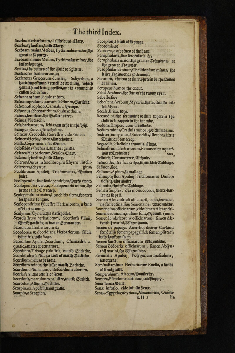 ScarlcaHerbanoram,GaIHtricum,Clat?. Scarlea ry]ueftns,tottO Scebram maius Mefiies,Tytbimalasniaior,t|)e gceatec j&pnrge* Scebram minus Mefues,TythimaIusminor,ti)e leCtec Spurge. Sceiles;t^e betneis of tlje o; vSpleeno. SceleroCes bafbarorum,o? Scclerotes Gr*corum,duritics, Schyrrhus, a liaroimpoftumojkorncHjO^ ftoclhng, C&lootf) not being p^eHeo^ano io commonlp  calUO Schirrhus. Schocaanthum, Squinanf um. Schccnoprafum, porrum re6tiunm,(15aclicfee. ScbGcnoftrophon,Cannabis, i^empe. SchaBnus/chcenanthum/quinanthum, Scinus,lentifcus,tbe ^afticbe tree. ScinoSjPlutarchi, Scia barbarorum,Ifch{as,an acfje in t{)e ^ip. ScingusjRufcusji^nceljolme, Scincus,Crocodilos cerreftris,vidc Stincus. Scincus H crba, Rufcus;&neeb oline» ScillajCepamarina^fea £Dnton. vSciofebinajOcchas,iiaaanDec gentle. Sclarea He rbariorum jScarlea,CIaiT» Sclarca (ylueftrisjlnito ClatT* ^ SclcroSjDurusjin hoclibro pro fchyrro intclli- Sclerotcs/chyrrus. gitur, Scolibrocon Apuleij, Tricbomanes, ^aioen baice. Scolopendra.fiue fcolopendrium,!^art0 tong* Scolopendria vera,o;i Scolopendria minor^tbe becbccaUeDCeteeacb* Scolopendrion maiuSjLonchitis alcera,tbOSCea fct^^arts tongue. Scolopendrioni fylueftre Herbariorum, a kinO ofHactotoung. Scolymus,Cynarajtlje Arftcbocke. Scordiaftrum herbariorum, Scordotis Plinii, i^atlb garhcfeejo^toatec ^iSennanoer. Scordiaua Herbariorum,o; S'cordonia, o; Scoridiana Herbariorum^ (alula {yIue(h-is,1nilo Sage. Scordilum ApuleiijScordium, Chamacdris a- quaticajloatee dDetmanoer. Scordinm,TrixagopaIuflris, macfb C^arlicko. Scordiu alteru Plinij,a ktiU) of ntaclb CDatlicke. Scordium maius,tbefame. Scordium minus,tt)e letTecmarib^lDaeltckc. Scordium Plinianum.videfcordium alterum* Scoria ferri,f Ije cefufe of Hlcon. Scordotis,marrubium paJuftre^maclb C^acHck. ScorodcnjAllipm^CDaclicbe. Scorpinaca ApuleiijIiluotgCalliB. Scorpio;aSco;piDn. Scorpion,a kino Of Spurge. ScotomiajO;* Scotoma,a giODineo of tbebcao* Scrophularia,fiucfcrofuIaria &, Scrophularia maior,tbe greater Celanfiine, b? tbo greater iFigU)(b;t. Scrophularia minor,Cbelidonium minus, lefiferifigUjoj^t o^ ^ileUjiojt. Scrotum, ttje coo o; fkin to^crein be t^e ffoneb of a man. Scrupeus humor ,tbe dDout. Sebel Arabuin,tbe fkin of tlje rnODp epee. Sebeftcjfiue Scbedena Arabum,Myxaria,fpeftaifealfo cal# leoMyxa. SccalcjBriza, Kpe. Secucdina,tbe rccunoineo^rkin iokerein cbtlD to In^appeo in the toombe. Sedum, femperuiuum,Hooflabe. Sedum minus,Cradula minor, pnckinaoame. Scditertiumgenus,D:ofcoridis,IIIecebra,little SCb^ifto^Stonecrop. Segatolis,Gladiolus aruoofis,iflag0. Sclinaflrum Herbariorum,Ranunculus aquatf. iDaterCrotDfojfe cus Selinitis,Coronatcrr3C,^Iebfflfe» SelinoidesjBralTica cri^a,t)D;inck!eO Cabbage^ Selinon,(iue. SeIinum,Apium,^malIage. Selinophyllon Apuleij ,Trichomanes Diofco# ridis,i:paioenl)aire. Selinafiajtlje leffec Cabbage. Semen fimplex, Zea monococcoSj ^dtte^bar^ lep o; &pelt. Semen Alexandrinu ofHcinaru, alias,femenci- na,remepcina,liue Semenzina, IMo^mfbtOe. Scmencina officinarum,videfemen Alexandria Semen leoninum,milium rolis,(0^onriU. (num. Semen lambricoTum offidnarum, TemenAb# (yntbi j marini,MIo?mtoooO« Semen de papaga, Auerrhoi dicitur Cartami reme,alijs femen papagaHi,&(cmen pfittaci, toiltj Saffron feeoe. Semenfandum offidnarum, ^o^mfobe. SemenZedoariac offidnarum, femenAbfya# thi] marintjfea ^O^mfate* Seminalis Apuleij, Polygonum malculum, 3inofgras. Seminalisminor Herbariorum Ruella, a kinbe ofl^notgralfe. Semperuiuum, Aizoum,^oufleeke* Semura,Pfeudomclanthium,reb poppp. Sena renna,&en0. Sense inffiHo, videinfuiioSense. Sena a/£gyptiacaSyriaca, Alexandrina, Oricta^ ill! ^ b‘s,