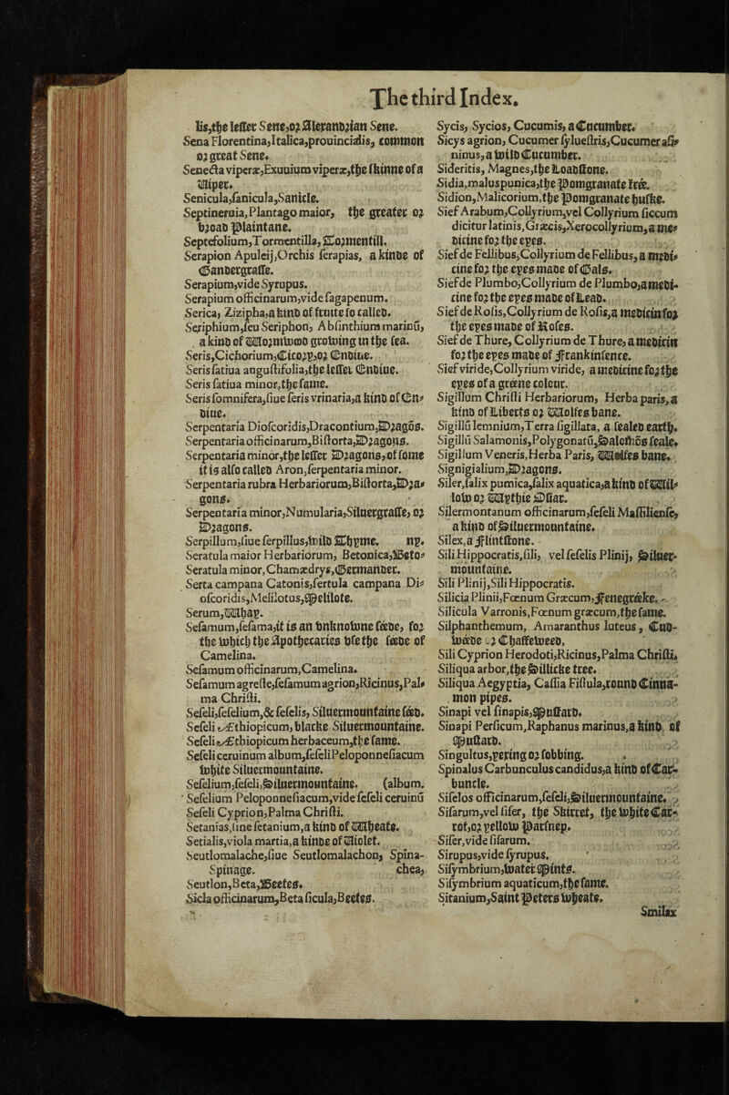 lis,t^e lelKc Sentjo; 0imDjjan Sene. Sena FlorentinaJt^icajprouinciaiisj common 0? great Sene* Seneda viperse^Exuoium viperx>tf)e fhinne of a tlQltpec* Senicula/anicuIa,SantCle. Septineroia,Plantagomaior9 t^t greater o;( b^oao )3latntane. Septefolium^T ornientilla, S^o;menttil. Serapion Apulcij,Orchis ferapias, aktnoe Of (S^anoergralTe. Serapium,vide Sytupus. Serapium officinarum,vide fagapenum, Serica, Z,izipha>a htnO Of frutte fo rallcD* Sg:iphium,feu Seriphonj A bfinthium marinu, . akiu^ofMo^mmoogrotDtngtnt^e fea. SeriSjCicfioriumjClco^P^Oj (l^notue. ' Serisfatiua aoguliifoliajt^e lelTei; C!;nDtue. Seris fatiua minor^the fame. Serisfomniferajfme feris vrinaria,a kinU offSllJ^ Dine. Serpentaria DiofcoridiSjDracontiumjSD^agoS. vSerpentariaofficinarumjBiftortajSD^agons. Serpentaria minor,the lelTer E^^agonsj offome it 13 alfo calleo Aron/erpentaria minor. Serpentaria rubra Herbariorum^Bidorta^^a^ gon0* Serpentaria minor;NumulariajStlaergraite> o; ^5agon0. SerpillumjliueferpilIus,tl)ilD £Ch^me. np# Scrafulamaior Herbariorum, BetoDica,)iBetO^ Seratula minor, C ham xdrys ,(l5ernianiJer. Serta campana Catonis^fertula campana Di^ ofcoridiSjMeliiOtuSj^elilote. SerumjOTtjdl?* Seramum/efama^tt ts an tinknoinne fetoe, fo^ the Inhiclj the:^pothecarteo tjfethe f^oe of Camelina* vSefamum officinarum,Camelina* Sefamum agre(Ie,fefamum agrion,Ricinus,Pal# ma Chrifti. Sereli)ferelium,&rerelis) Siluermountaine fotO* Scfeli t/£:thiopicum,ijIacke Siluermountaine. Sefelie/£cbiopicum herbaceum,tl!e fame. Seieli ceruinum album,feieliPeloponneiiacum luhtte Siluermountaine. SefeliumjferelijJ&iluerrnountaine. (album. ■ Sefelium Peloponnefiacum,videfcfeliceruinij Sefeli Cyprion,Palma Chrifti. Setanias,(ine retanium,a ktnD Of Mh^ate. Setialis,viola martia,a hinoe of tZSiolet. Seutlomalache,nue Seutlomalachon^ Spina- Spinage. chea, Seutlon,Beta,^eete0* Sicla oBidoarum^Beta ficula^Beef e0. Sycis, Sycios, Cucumis, a Cacumber* Sicys agrioD, Cucumer lyluenris>Cucumeraii» ninus, a toilo Cucumber. Sideritis, Magnes,tlje itoaoHone. Sidia,maluspunica,t[)e pomgranafe fCtt. Sidion,Malicorium,tbe pomgranate bufke. Sief ArabumjCollyriumjVcl Collyrium Hccum dicitur latinis,Gixcis,Xerocollyriuro,a me^ oicinefo^tbeepes. Sief de FelJibus>CoIlynum de Fellibas,a cine fo; tt)e epee mane Of Cale. Siefde PlumbojCoIlyrium de PlurnbojameOl** cine fo; the epee mace of ileao. Sief de Rofis,Collyrium de Kofis,a ineDtCtnfo^ the epee maoe of Kofee, . * Siefde Thure, Collyrium de Thure? a meOicin fo; the epee mabe of ^rankinfence. Siefviride,Collyrium viride, ameOicinefc;the epee ofagcffine colour. Sigillum Chrifli Herbariorum, Herbaparis,a htno of ILiberte o; ^olfeebane. Sigillulemnium,Terra figillata, a fealeDeartb* Sigillu SalamoniSjPoIygonatUj^alornce feale* Sigillum Veneris,Herba Paris, ^iifeebane* vSignigiaIium,^;agone. Siler,falix pumica/alix aquatica,abtnb Of^tl^ ioU)o;MpfhieiDIiar. Silermontanum officinarum,fefeli Mafiilien&j a kino of^ilnermountaine* Silex.ajflintttone. SiliHippocratis/iIi, velfefelis Plinij, ^iluer* thounfainc. Sili Plinij,Sili Hippocratis. Silicia Plinii,Facnura Grxcum,jfenegrak0, Silicula Varronis,FoEnumgrxcum,tbefame. Silphanthemum, Amaranthus luteus, CuO- lu^oe b; ChaffemeeD, Sili Cyprion Herodoti,Ricinus,Palma Chrifti, Siliqua arbor,tbe&ilUcke tree. Siliqua Aegyptia, Cafiia Fifiula,ronntlCinna- monpipee. Sinapi vel finapisj^uftarb* Sinapi Perficum,Raphanus marinus,a bUtO bf fip^uftarb. vSingultusjpering o; fobbing. SpinalusCarbunculuscandidus,a kinb Of Calf** buncle. Sifelos ofRcinarum,fefcIi,^iIaermounfain0. >;• Sifarum^vel lifer, t^e Sbirtcf, tbbtoliifcCaC? rof,o;pelloUJ parfnep. Sifer,vide fifarum. Sirupusjvide lyrupus. Silymbrium,boater ^Inte. Si^-mbrium aquaticum,the fame. Sitanium,Saint l^etere buh^ate. Smiluc