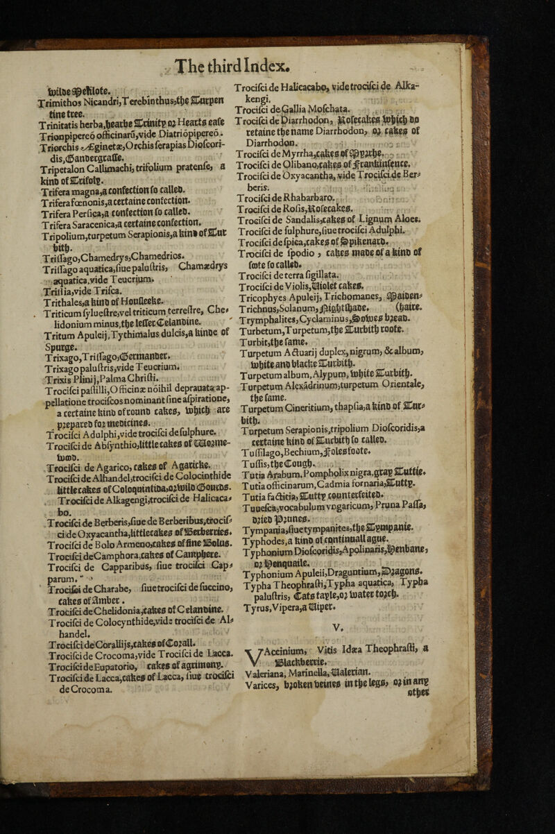 tj r.*t wuoe*»™.uv.. TrocifcideHaliM«bo,vide(rocifcide Alka- XrimithosNi«ndri,TerebiDthus,t!)eS;«tpen ^. tine free Ttocifci deQallia Mofcbata. ^ Trinitatis herba.^eatbe SCcinitp 0} Hearts cafe Trodfei de piarrhodw, ^ofecabCIS Trionpipereo officinaru,vidc Diatriopipereo. retaine t^e name Diarrhodon, fabee of Triorchis (ix£ginetas,OrchisferapiasDiofeori- Diarrhodon. ' ,2: dis (SanDecacalfe. ' TrocifcideMyrrhajCaheoof^PJChf.--^' Tripetalon CalUmachi, trifolium pratenfe, a Trocifci de Olibano,cahco of j^anfem(fnee. kinoofscrifols. TrocifcideOxyacantha,wdeTroc^adcBer^ Triferamagna,aconfecftonfocalico. ou u u Triferafoenonis,acectatncconfc£tion. TrifcraPerrica,a confection fo calico. TrocifcideRofis,Kofecakc£!. Trifera Saraccnica,a ccctainc confection, ^aodalis,cahes of Lignpm Aloesi Tripolium,turpetum Ser3pionis,abinl of SCnC Trocifci de fu phure/iuetwcifci Adulphi. S ^ ^ Trocifcidefpica,cakcsof^pifecnacO* TfiiraecChamedry 9,Chamedrios. Trocifci de fppdio , cahes maOe Of a feinO of TrilIagoaQuatica,fiuepalaftfis, Chamaedrys fotefocalleO* aquatica.yidcTeucrium* rnfe ‘ THn ia vide Trifca Trocifci deViolis,t[aiolctcake«. btiin ftf Hntineefefi Tricophyes Apuleij, Trichomanes, ^aiOCttf Triticumfylueftre,veltriticumterreflre, Che# Tricbnus,Solanum,i]ii6ljtlhaBe. (baiCC. TritamApuleii,TythiiiUlasdulcis,a6in0eof Turbetum,Turpetum,t!ieautbtt6t00fe. Snurae ^ ^ Turbit,tl}efame, TSo,Triirago,(igcimat.Se(. Tarpetum Aflumj dapkx,nigram, &dbum, Trixagopaluftris.videTeuctium. Trixi8ranii,PalmaGbri0i. Turpetum album, Alypuro.toblfeSEMbrtS. Trocifci pa(lilli,Officinsnoihil deprauata ap- TurpetumAlexadrinumjturpetum Onentale, oellationctrocifcosnominantfincaipiratione, t^C fame. ^ a tertainc Wni oftoano tabes, tobitb ate Turpetum Cmetitium, thapfia,a feinO of SEnt^ MdpAbf,^x*3SSS«? Trocifci de Agarico, tabes of Agancbe. TuflisptbeConsb- Trocifci de Albandel,trocifci de Colodnthide Tutia Agbom. PompMa UtHet*eBOfColoqmntatas»tottD®oilcDS. Tut.aofficinarum,Cadmiaiotn^a,ffqttB. Trocifci dTsolo Armeuorfabes affine IBolPS. Typhodes.a ©ntbane, Trocifci deCamphora,tabes ofCampfiete. TyphooiomDiofcondiijApoliDanSjfgenBane. Trocifci de Capparibus, fiue trocifci Cap# 0^ Ipenquaile. _ “ I : TyphoniumApuleii,Draguntium,SDjagon0. ' TSdeCharabe, fmetrocifcidefuccino, TypbaTheophrafti.Typha aq^, Typba earsofambee. paluOris, Cats ayM, toa.ee Trocifci dcChelidonia,caltes Of C elanOine. Ty rus, V ipera,a ^ftipeCs Trocifci deColocynthidejVids trocifci de AI# handel, . * Trocifci deCoraliijs,cake< ofCo^all, • • vihc Mipa Theoohrafth a Trocifdde Crocoma,vide Trocifci de Dacca. Idasa Theophralti, a Trocifci deEupatorio, takes (rfagtiwons. X .' 5«i,i,rinn ^£r«£S.?S'i» I