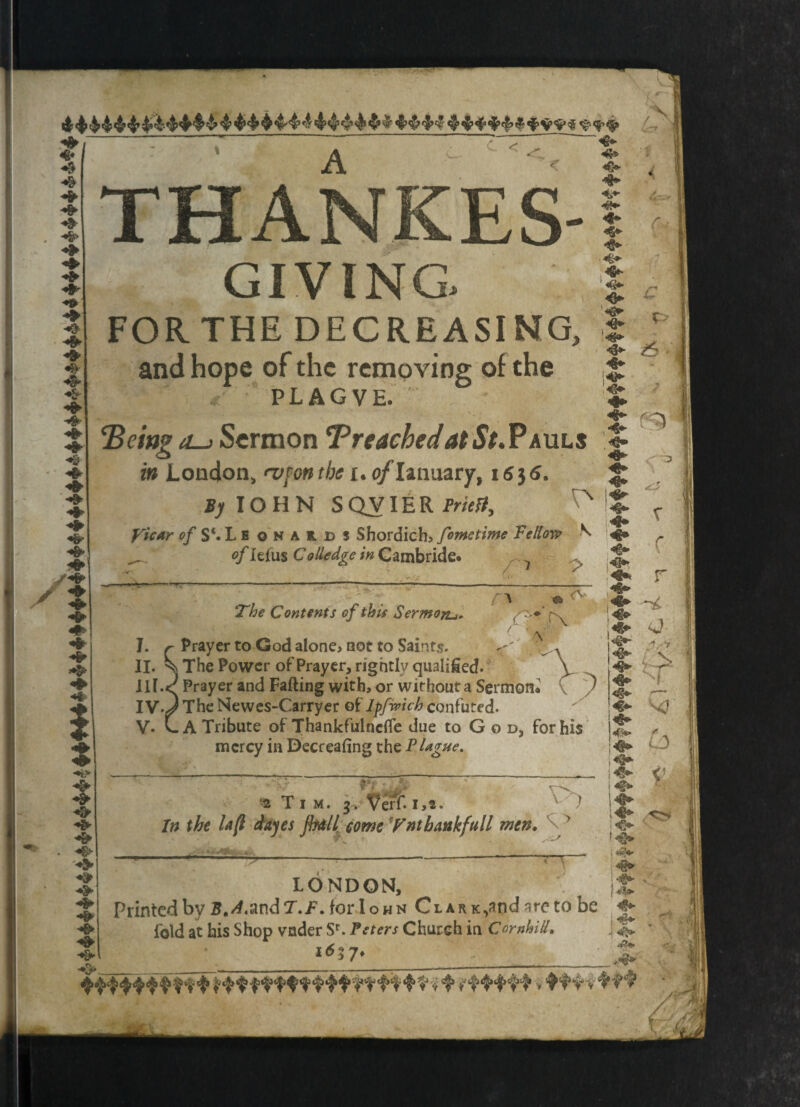 - * * ‘ r 7 Z «£*- ' /% v- <. «*> A < ± «&► <f* THANKES- GIVING. FORTHE DECREASING, and hope of the removing of the plagve. . *1 ‘Being iL-> Sermon Preached at St.PAULS in London, n>fon the i. o/Ianuary, i6}6. J;lOHN SQVIERfw/i!, x o/S‘.Leonaild$ Shordich, fometime Fellow ^ _ of lei'us CoHedge in Gambride. 7 ^ a *3 The Contents of this Sermon.j. O * ^ ^'f\ • 5 M « . • / ’ /y I. r Prayer to God alone* not to Saints. ^ II. Sn The Power of Prayer, rightly qualified. \ III. <^ Prayer and Falling with, or without a Sermon* ) IV. J The Newes-Carryer ot'lpfwich confuted. V. L A Tribute of Thankfulncffe due to G o d, for his mercy in Decreafing the Plague. JW’tf * *t T 7 * 2 Tim. 3. ^erf-1,2. In the la (l dajes jb&ll come Ynt hank full men« -fc ^ ‘ LONDON, Printed by B.A.imdT.F . for I own Clark ^nd are to be fold at his Shop vnder Sr. Peters Church in CornhiU. 16 5 7*