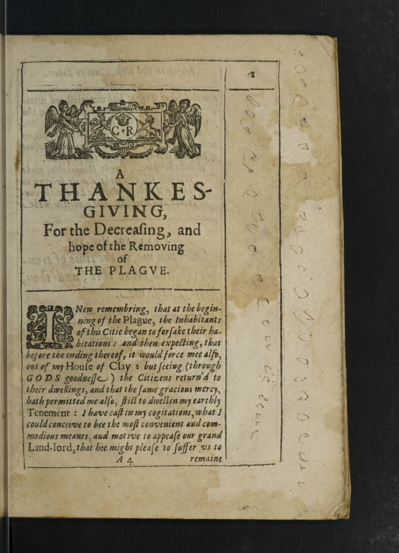 THANKES' GIVING, For the Decreafing, and hope of the Removing of THE PLAGVE, New remembring, that at the begin¬ ning of the Plague, the Inhabitants of this Citie began to for fake their ha¬ bitations : and then expelling, that bejoretheendingthereof^it would force meealfb, out of my Houfe of Clay : but feeing (through GODS goodnefje) the Citizens return'd to their dwellings, and that the fame gracious mercy^ hath permitted me alfo, fill to dwell in my earthly Tenement : / have cafi in my cogitations5 what 1 could conceive to bee the mofl convenient and com¬ modious meanes? and motive to appeafe our grand Land-lord, that hte might pleafe to fujfer vs to A 4. remaint 0 > \\ \ T y _ * p , O 0 v. • r * 5 c.; » ts vp p Ox r r ■ O' r . 1 1 c )r