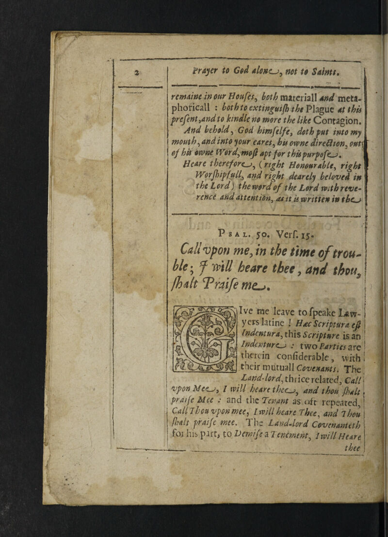 remains incur Houfes, both tnateriall and meta- phoricall : bothtoextwgutfh the Plague at this prefent,andte kindle he mere the like Contagion. And beheld, God htmfelfie, doth put into my mouth, and into your cares, bis owns direflion. onti of his owne Word, meft apt for tkispurpgfe_j. '] Heart therefore_a, (right Honourable, right Worjhipfull, and right deartly beloved in the Lord) the word of the Lord with reve¬ rence and attention, asitu written in tbc~> P s a l. jo. Verf. ij. Cali vpoti me, in the time of trou¬ ble-, f mil be are tbee, and thms fbdlt Traife me~>. | 1 » Ive me leave tofpeake Law- I y ers latine ! Hac Scripture efi 1 Indenture this Scripture is an 5 Indenture : two Parties arc ' therein confiderablc, with! their mutual! Covenants* The Land-lord, thrice related. Call] vpon M ctLj, / will heave thsc^j, and thou fait j pratfe Mce ; and the Tenant as oft repeated, Cdnhouvponmee, / mil heart Thee, andlhou [halt pratj c Tne Laud-lord C oven am it h for his part, to Uemtjs a Tenement, I will Heave —- _ _ thee