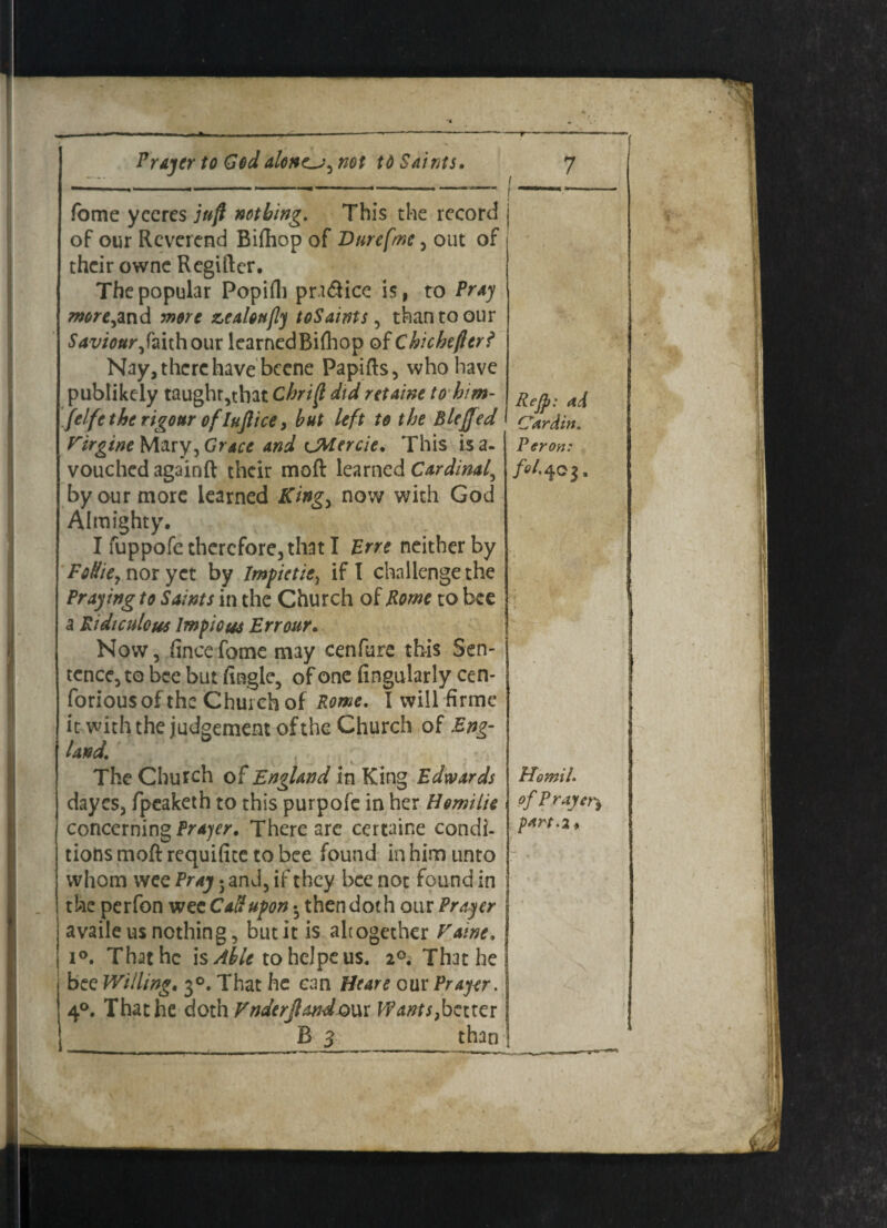 t fome yceres juft nothing. This the record j of our Reverend Bifhop of Durefme , out of their owne Regiftcr. The popular Popifh pratftice is, to Pray moreyand more zealoujly toSaints, than to our Saviour yfaith our learnedBiihop of Chichefter? Nay, there have becne Papifts, who have publikely taught,that Chrift did retaine to bim- felfe the rigour of luftice y hut left to the Blejjed Firgine Mary, Grace and CMercie. This isa- vouched againft their moft learned Cardinal^ by our more learned Kingy now with God Almighty. I fuppofe therefore, that I Brre neither by FoUiCj nor yet by Impietie, if I challenge the Praying to Saints in the Church of Borne to bee a Ridiculous Impious Err our. Now, flneefome may cenfure this Sen- tcnce,to bee but Angle, of one Angularly cen- forious of the Church of Rome. I will firme it with the judgement of the Church of Eng¬ land. The Church of England in King Edwards dayes, fpeaketh to this purpofe in her Homilie concerning Prajer. There are certaine condi¬ tions moft requifice to bee found in him unto whom wee Pray 5 and, if they bee not found in the perfon wee Cad upon • then doth our Prayer | availe us nothing, but it is altogether Fame, j i°. That he is Able tohcJpeus, That he bee Willing. 30. That he can Heare our Prayer. | 40. That he doth Fnderjlandoux Wants}better: Reft: ad Cardin, Per on: fol- 40 j. HomiL of Prayer,> pan. 2,