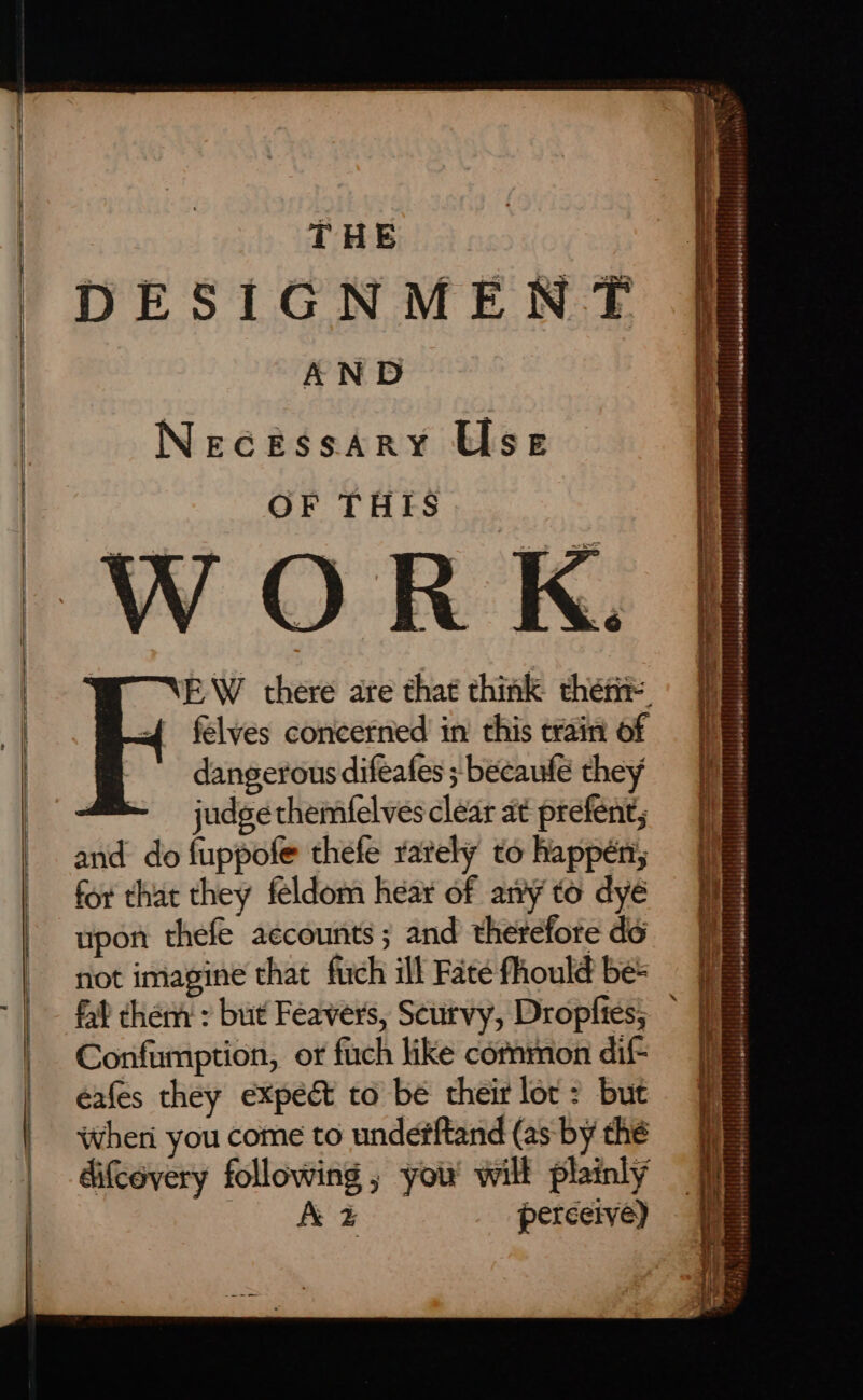 =&gt; A AAR AA PR I NI TO III — — ae a a a THE DESIGNMENT AND Necessary Use OF THIS felves concerned in’ this train of dangerous difeafes ; becaufe they : judge themfelves clear at prefent; and do fuppofe thefe rately to happén, for that they feldom hear of an’y to dyé upon thefe accounts ; and therefore do not imagine that fuch ill Fate fhould be= Confumption, or fuch like common dif- eafes they expect to be their lor: but wheri you come to unde#ftand (as by thé difcevery following , you wilt plainly A % Ses Ae SF talent eed i a Oe) I rE aos Sn aaa a a a ae Ss en eR a eee Rs co ire TRS Sk Be i gree eT ERE: * Mn NT t\' rf - i ‘ ts . TET PTT : | 7 . } my é te liibatutits UPL PRL Pepe Trt en i bis bileitiaia ata blité ABM MITE : aii ; : i ii ; ee eTei 5 . t pipe} sopiehelebeep glob allel ptemassnsiete (wi eraiatetelerwrsrmbpisttnebabe weeds iedeht! (igel Mere!) Mangngeeraieteleses) | eleeveuuainons emtinigpeonamnct signs} 14/4) SEE: Here aeleer ere ‘ onasiesaeretivete prohhenetoappeeeeradel yaya each” I ee