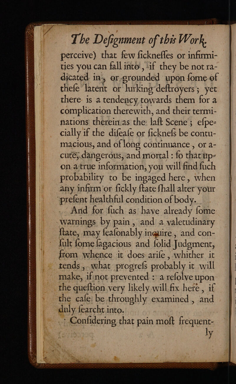 perceive) that few ficknefles or infirmi- ties you can fall into, if they be not ra- dicated. in', or-grounded upon fome of thefe latent or lurkingdeftroyers ; yet there is a tendency towards them for a complication therewith, and their termi- mations thereirvas the: laft Scene; efpe- cially if the difeafe or ficknefs be contu- macious, and of long continuance , or a- cuté5.dangerdus, and mortal : fo that up- on.atrue information, you will find fuch probability to be ingaged here, when any infirm’or fickly ftate fhall alter-your »prefent healthful condition of body... _. And for fuch as have already fome Warnings by pain, and a valetudinary fiate, may feafonably inquire , and con- fult fome fagacious and folid Judgment, from whence it does arife , whither it ‘tends ,.what progrefs probably it will make, if;not prevented : a refolve upon the queftion very likely will.fix here , if the cafe be throughly examined , and duly fearcht into. | | _? Confidering that pain moft frequent- : ly