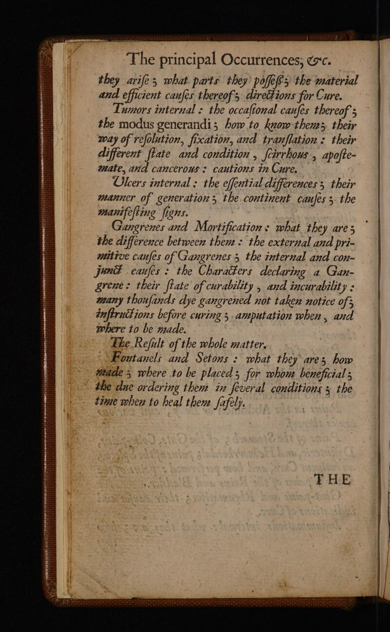 The principal Occurrences; gc. they arife, what. parts they’ pofefes the material Lumors internal : the occaftonal canfes thereof ; the modus generandi; how to know-thenss, their way of refolution, fixation, and tranflation « their different tate and condition , fcirvhows., Apofte- mate, and cancerous: cautions inCure. Okcers internal ; the effential differences 5 their manner of generation, the continent canfes 3. the manifefting figns. | ee, a Gangrenes and Mortification s what they are 5 the difference between them : the external and pri- wtttive canfes of Gangrenes 5 the internal and con- june canfes : the Characters declaring a Gan- grene: their fiate of curability , and incurability : many thonfands dye gangrened not taken notice of 3 infiructions before curing 5. amputation when, and where to be made. The Refult of the whole matter, Foutanels and Setons : what they ares how titade 5 where to be placed; for whow beneficial the due ordering then in feveral conditions 5 the tine whew to heal then safely.