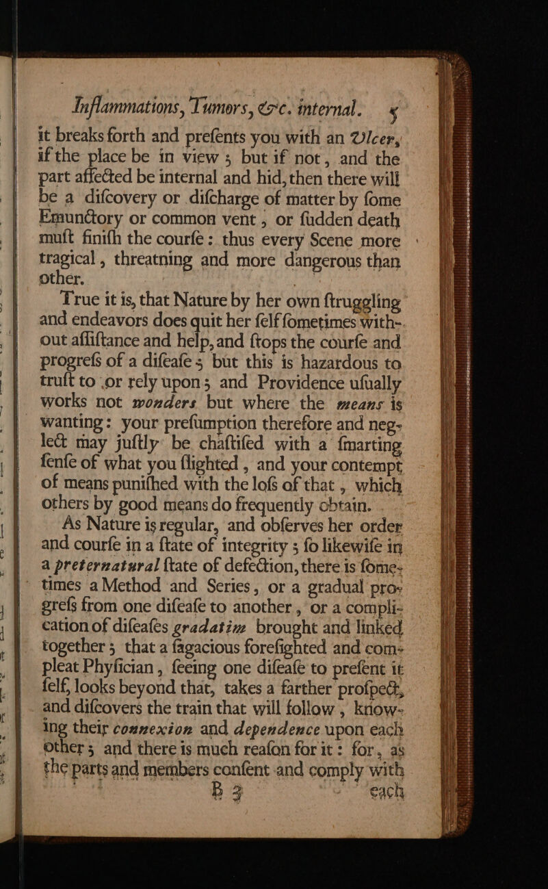 it breaks forth and prefents you with an Vicer, if the place be in view ; but if not, and the part affected be internal and hid, then there will be a difcovery or difcharge of matter by fome Emunctory or common vent , or fudden death muft finifh the courfe : thus every Scene more tragical , threatning and more dangerous than other. i, True it is, that Nature by her own ftruggling out afliftance and help, and {tops the courfe and progres of a difeafe ; but this is hazardous to tru{t to .or rely upon; and Providence ufually works not wonzders but where the means is wanting: your prefumption therefore and neg- lect may juftly be chaftifed with a’ {marting fenfe of what you flighted , and your contempt of means punifhed with the lofs of that , which others by good means do frequently obtain. As Nature isregular, and obferves her order and courfe in a ftate of integrity 5 fo likewifé in a preternatural {tate of defeCion, there is fome- times a Method and Series, or a gradual pro- erefs from one difeafe to another , or a compli- cation of difeafes gradative brought and linked together 5 that a fagacious forefighted and com: pleat Phyfician , feeing one difeafe to prefent it felf, looks beyond that, takes a farther profpect, and difcovers the train that will follow , know- Ing their connexion and dependence upon each other; and there is much reafon for it: for, as the parts and members confént and comply with | B3 each Fis elecslaggietilerpiqnsibeiglecpisloled