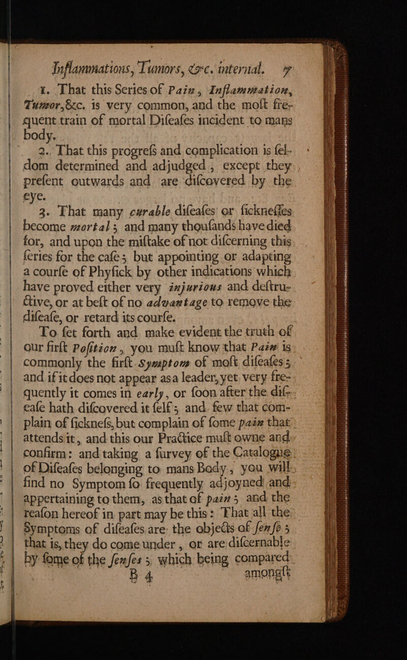 1. That this Series of Pain, Inflammation, Tumor,&amp;c. is very common, and the moft fre- quent train of mortal Difeafes incident to mans body. : 2., That this progrefs and complication 1s fel- dom determined and adjudged , except they prefent outwards and are ‘difcevered by the eye. g. That many curable difeafes or fickneffes become mortal; and many thoufands have died for, and upon the miftake of not difcerning this feries for the cafe; but appointing or adapting a courfé of Phyfick by other indications which have proved either very iajurious and deftru- Give, or at beft of na advawtage to remove the difeafe, or retard its courfe. To fet forth and. make evident the truth of commonly the firlt. sywptom of molt difeafes ; and if it does not appear asa leader, yet. very fre- quently it comes in early, or foon after the di- eafe hath difcovered it felf;, and. few that com- plain of ficknefs, but complain of fome p2ix that attends it, and this our Practice mult owne and of Difeafes belonging to mans Bady, you will find no Symptom fo frequently adjoyned and. appertaining to them, as that af pain 5 and the reafon hereof in part may be this: That all the Symptoms of difeafes are: the objets af fen/6 5 that is, they do come under , or are/difcernable by fome of the fenfes ota amonatt SS eS eet ay = = eee , if