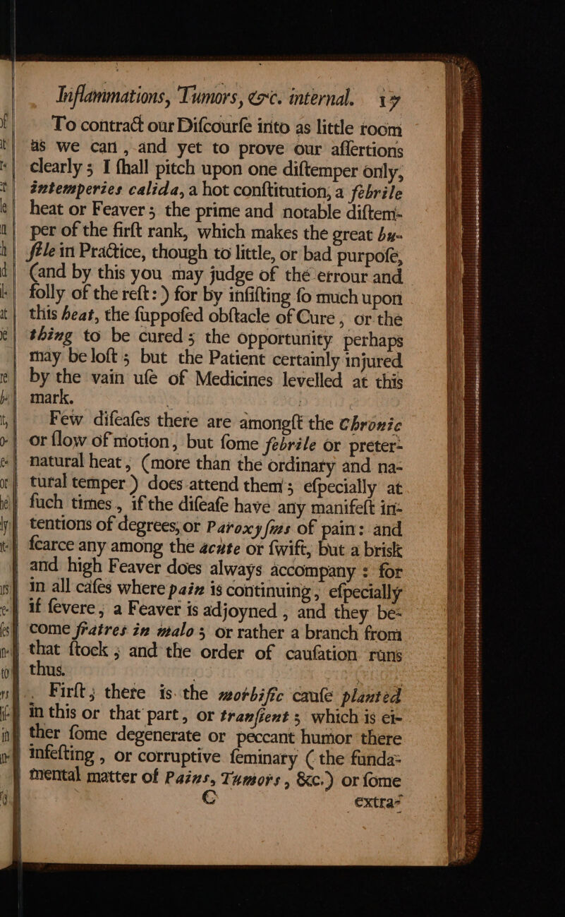 To contract our Difcourfe into as little room as we carl,-and yet to prove our affertions clearly 5 I fhall pitch upon one diftemper only; tntemperies calida, a hot conttitution, a febrile heat or Feaver ; the prime and notable diftem- per of the firft rank, which makes the great by- fele in Practice, though to little, or bad purpofe, folly of the reft: ) for by infifting fo much upon this beat, the fuppofed obftacle of Cure , or the thing to be cured; the opportunity perhaps may be loft; but the Patient certainly injured by the vain ufé of Medicines levelled at this mark, ‘ it) | Few difeafes there are amoneft the Chronic or flow of motion, but fome febrile or preter- natural heat, (more than the ordinary and na- tural temper ) does-attend them’; efpecially at tentions of degrees, or Paroxy fizs of pain: and and high Feaver does always accompany : for that ftock ; and the order of caufation runs thus. | | Bre eor Firft; there is. the morbific caufe planted in this or that part, or tranfient 3 which is el- ther fome degenerate or péccant humor there infefting , or corruptive feminary ( the funda: mental matter of Pains, Tumors , &amp;c.) or {ome Cc extras = a aie ct: SS ae