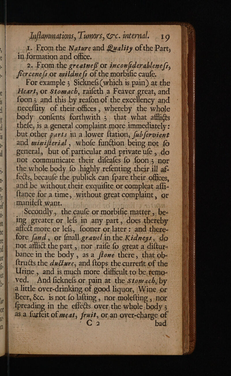 al. Fromthe Nature and Quality of the Part; jn formation.and office. 2. From:the greatue fs or inconfiderablenefs, frercenefs.or wilduefs of the morbific caufe. _ For example 3 Sicknefs(which is pain) at the Heart, or Stomach, raifeth a Feaver great, and foon.; and this .by reafon of the excellency and neceflity of theirjoffices, whereby the whole body: confents forthwith 5 that what affligts thefe, is a. general complaint.more immediately : but.other parts in a lower ftation, fubfervient and wizifterial , whofe function being not fo general, but of. particular and private ule ,..do not communicate their difeafes fo foon.; nor the whole body. fo highly refenting their. ill af fects, becaufe the publick.can {pare their. offices, and be without their exquifite or compleat.affi- {tance fora time, without great complaint, or maniieft want. | Secondly.,..the caufé or morbific. matter ,, be- ing .greater.or_ lefs in any part, does thereby affeét more or lefs, fooner or.later : and .there- fore fand , or {mall.gravel inthe Kidneys, do not asilict the part, nor ,raife fo great a diftur- bance in the body , asa ffome there, that ob- ftructs the duéfare, and {tops the currertt of the Urine , and is much more. difficult tobe, temo- ved. And ficknefs.or pain at the Stomach, by a little over-drinking of good liquor, ‘Wine. or Beer, &amp;c. is not fo lafting , nor molefting , nor | {preading in the effets. over,the whole. body ; as.a furfeit of meat, fruit, or.an over-charge of : Th Sel bad