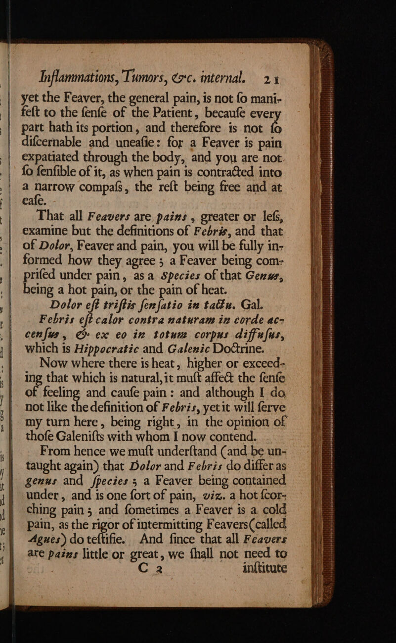 yet the Feaver, the general pain, is not fo mani- feft to the fenfe of the Patient, becaufe every part hath its portion, and therefore is not fo difcernable and uneafie: for a Feaver is pain expatiated through the body, and you are not {a fenfible of it, as when pain is contracted into a narrow compafs, the reft being free and at eafe. That all Feavers are pains , greater or lefs, examine but the definitions of Febris, and that of Dolor, Feaver and pain, you will be fully in- formed how they agree 5 a Feaver being com- prifed under pain, asa Species of that Genw, being a hot pain, or the pain of heat. Dolor eft triftis fenfatio in tau. Gal. Febris eft calor contra naturam in corde acz cenfus, ¢» ex eo in totum corpus diffufus, which 1s Hippocratic and Galenic DoGrine. Now where there is heat, higher or exceed- ing that which is natural, it muft affect the fenfe of feeling and caufe pain: and although I do not like the definition of Febris, yetit will ferve my turn here, being right, in the opinion of thofe Galenifts with whom I now contend. From hence we muft underftand (and be un- taught again) that Dolor and Febris do differ as genus and fpecies 5 a Feaver being contained under, and is one fort of pain, viz. a hot {cor- ching pain; and fometimes a Feaver is a. cold pain, as the rigor of intermitting Feavers(called, Agues) do teftifie. And fince that all Feavers ate pazns little or great, we fhall not need to : C 2 inftitute = -— SS Se eS eo eee ae 4s 6a eee Sepanigna-ermbnemimoangessseRsreshaanpepe spe ee VS et ce SS eee Se a ee Sa ape pani ae —— pietahiseh estaba titibiteeae Wtetiteisseless Subebibitstitiislsdssositl) Lekesetsieinis tii eks shieiililaless &lt;siipiastieepime si uber pled picieledggemserseseree: ( warpizhenet ender ms geRiPei Ee: aeebe iniehi! lige) fide2i F Mae Sha era tie ss 0: Sea vs