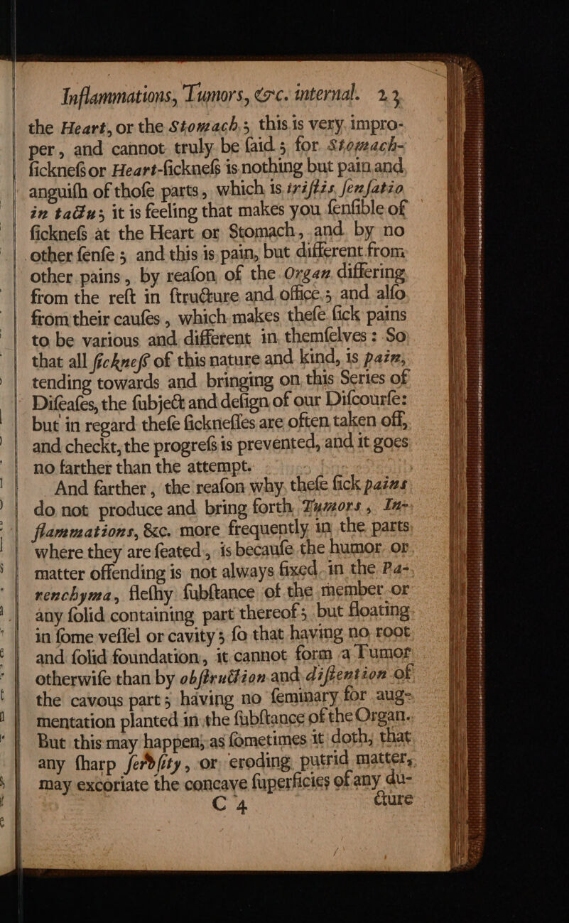 the Heart, or the Stomach; this.is very. impro- per, and cannot truly be faid 5, for. Stezeach- fickneor Heart-ficknefs is nothing but pain.and anguith of thofe parts, which 1s ié/275, ferfatzo in tau; it is feeling that makes you fenfible of ficknef$ at the Heart or Stomach,.and. by no other pains, by reafon of the Orgaz. differing from the reft in frru@ture and, office.; and alfo from their caufes , which makes thefe. fick pains to be various and different in, themfelves: So that all ficknes6 of this nature and kind, is pazz, tending towards and bringing on this Series of Difeafes, the fabjec&amp; and detign of our Difcourfe: but in regard thefé fickneffes are often, taken off, and checkt, the progrefs is prevented, and it goes no farther than the attempt. , And farther , the reafon why, thele fick padas: do not produce and bring forth Tumors, In flammations, &amp;c. more frequently, in the, parts where they are feated:, is becaufe the humor. or matter offending is not always fixed. in the Pa- renchyma, ficlhy fubftance of the member or any folid containing part thereof; but floating in fome veflel or cavity 3 fo that having no, root and folid foundation, it cannot form a Tumor otherwife than by obffruttion.and diftention of the cavous part; having no feminary for aug- mentation planted in the {ubftance of the Organ. But this may happen):as fometimes it doth, that any fharp ferd/ity, or eroding putrid matter, may excoriate the concave fuperficies of any du- C4 cture