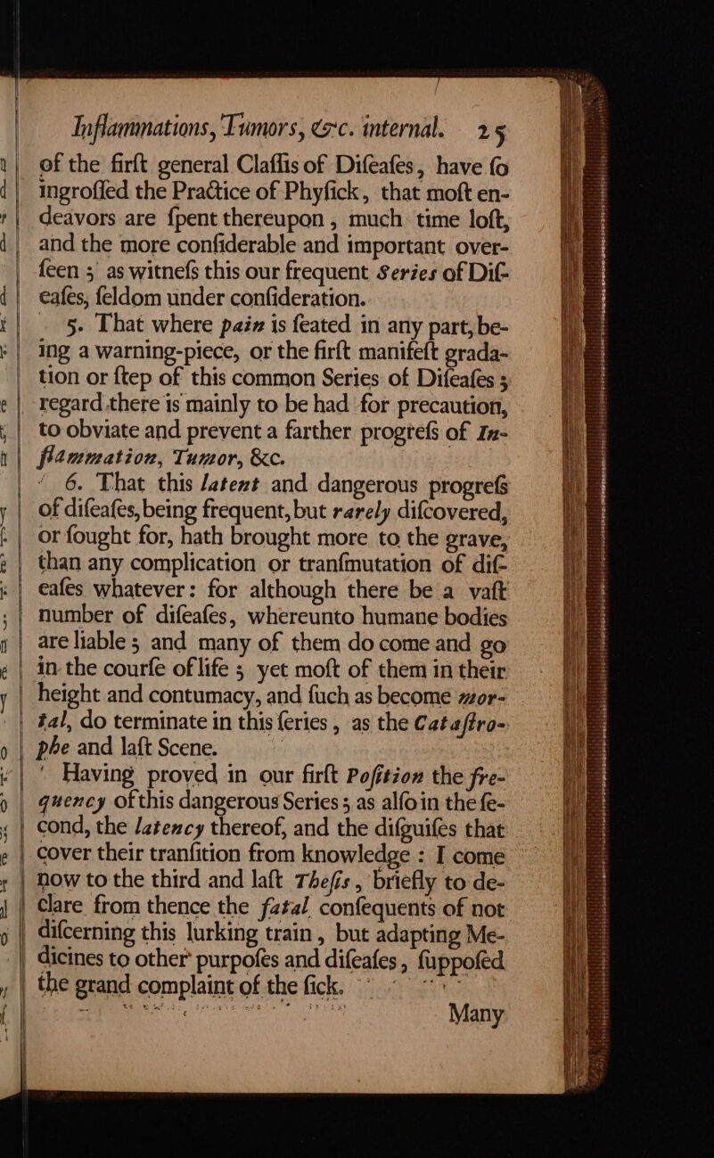 a of the firft general Claflis of Difeafes, have fo ingroffed the Practice of Phyfick, that moft en- deavors are {pent thereupon , much time loft, and the more confiderable and important over- feen 5 as witnefs this our frequent Series of Dit eafes, feldom under confideration. _ 5. That where paz is feated in any part, be- ing a warning-piece, or the firft manifeft grada- tion or ftep of this common Series of Difeafes regard there is mainly to be had for precaution, to obviate and prevent a farther progrefs of In- fimmation, Tumor, &amp;e. | } 6. That this /atezt and dangerous progref of difeafes, being frequent, but rarely difcovered, or fought for, hath brought more to the grave, than any complication or tranfmutation of dif- eafes whatever: for although there be a vatt number of difeafes, whereunto humane bodies are liable ; and many of them do come and go in the courfe of life 5 yet moft of them in their height and contumacy, and fuch as become or- tal, do terminate in this {eries , as the Cataftro- phe and laf{t Scene. | ' Having proved in our firft Pofition the fre- quency of this dangerous Series 5, as alfoin the fe- cond, the /atency thereof, and the difguifes that cover their tranfition from knowledge : I come now to the third and laft Thefis, briefly to de- Clare from thence the fatal confequents of nor dicines to other’ purpofes and difeafes , fuppofed the grand complaint of the fick, | Many