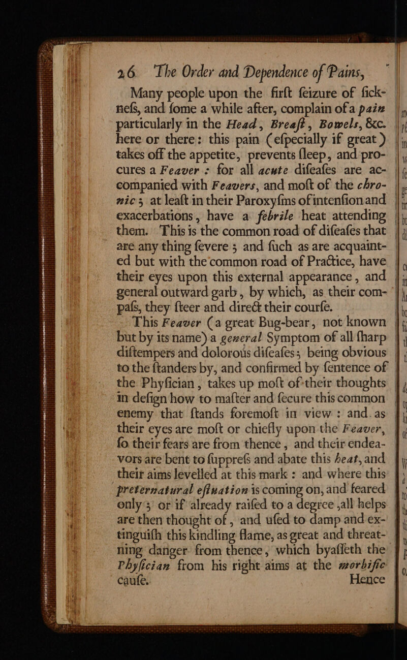 st Rope TERE mr meDas Woes i it ee aieee 38 a? ; Many people upon the firft feizure of fick- nefs, and fome a while after, complain ofa paiz here or there: this pain (efpecially if great ) takes off the appetite, prevents {leep, and pro- cures a Feaver : for all acute difeafes are ac- gic 5 at leaft in their Paroxyf{ms of intenfion and pals, they fteer and dire& their courfe. the Phyfician , takes up moft of-their thoughts in defign how to mafter and fecure this common their eyes are moft or chiefly upon the Feaver, fo their fears are from thence , and their endea- vors are bent to f{upprefs and abate this heat, and ' W Phyfician from his right aims at the morbific