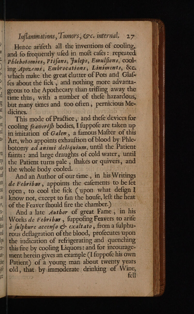 he i Inflammations, Tumors, (rc. mternal. 27 Hence arifeth all the inventions of cooling, and fo frequently ufed in moft cafes: repeated ing Apoxems,; Embrocations, Liniments, &amp;e.. which make the great clutter of Pots and Glaf- {es about thé fick, and nothing more advanta- geous to the Apothecary than trifling away the but many times and too often, pernicious Me- dicines. | This mode of PraGtice ,’ and thefe devices for cooling feaverifh bodies, { fuppofe are taken up in imitation of Galen, a famous Mafter of this Art, who appoints exhauftion of blood by: Phle- botomy ad animi deligquium, until the Patient faints: and large draughts of cold water, until the Patient turns pale , fhakes or quivers, and the whole body cooled. And an Author of our time, in his Writings de Febribws , appoints the cafements to be fet open, to cool the fick (upon: what defign I | know not, except to fan the houte, left the heat of the Feaver fhould fire the chamber.) And a late Author of great Fame , in his Works de Febribuws , fuppofing Feavers to arife 2 fulpbure accenfo &amp; exaltato, froma fulphu- rous deflagration of the blood, profecutes upon the indication of refrigerating and quenching Patient) of a young man about twenty years old, that, by immoderate : drinking of bere | ell