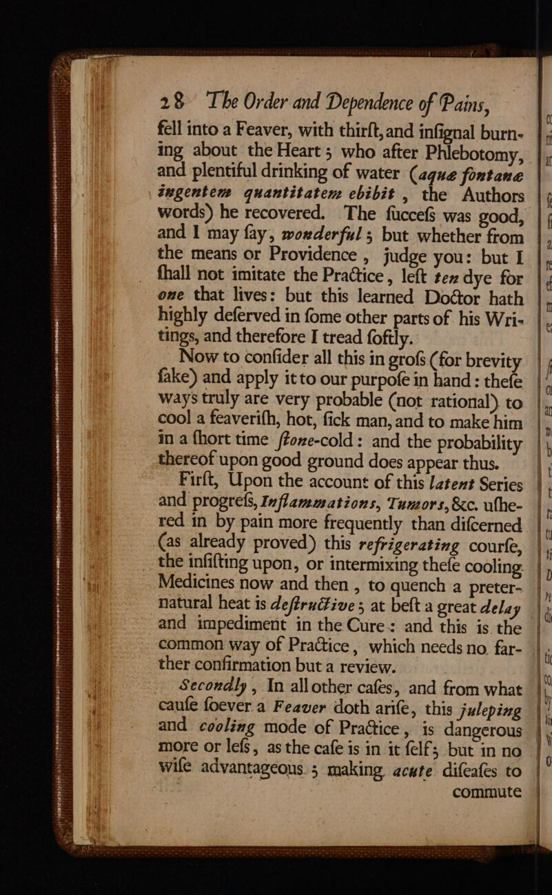 fell into a Feaver, with thirft,and infignal burn- ing about the Heart; who after Phlebotomy, and plentiful drinking of water (aque fontane tugentem quantitaten ebibit , the Authors words) he recovered. The fuccefS was good, the means or Providence , judge you: but I _ fhall not imitate the Practice , left tex dye for owe that lives: but this learned Doéor hath tings, and therefore I tread foftly. thereof upon good ground does appear thus. __ the infifting upon, or intermixing thefe cooling: and impediment in the Cure: and this is the common way of Practice, which needs no. far- ther confirmation but a review. Secondly , In allother cafes, and from what caufe foever a Feaver doth arife, this juleping and cooling mode of Practice, is dangerous more or lefs, as the cafe is in it felf; but in no wife advantageous; making acute difeafes to | : commute