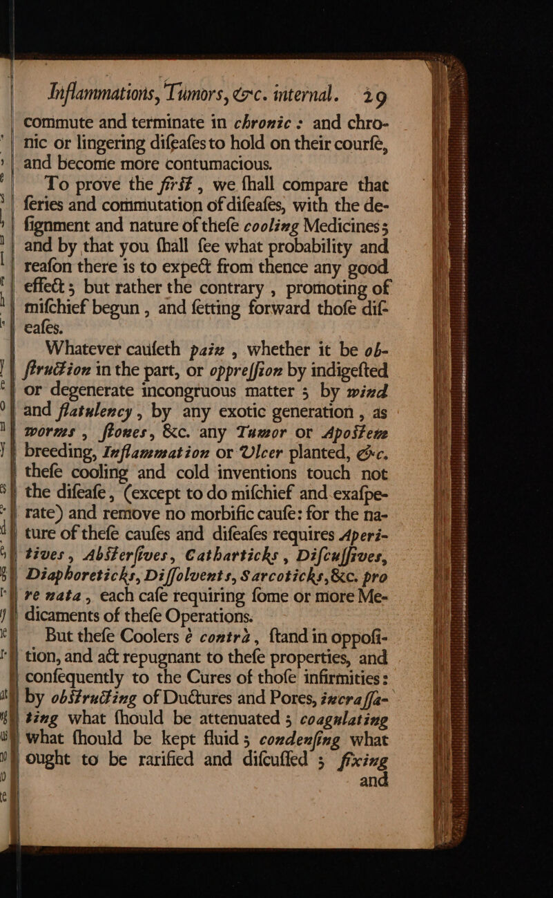 “commute and terminate in chronic : and chro- mifchief' begun , and fetting forward thofe dif- eafes. Whatever cauifeth pazz , whether it be o6- firudiox in the part, or oppreffioz by indigefted or degenerate incongruous matter 5 by wind and flatulency , by any exotic generation , as worms , ftoxes, &amp;c. any Tamor or Apostene breeding, Inflammation or Ulcer planted, ec. thefe cooling and cold inventions touch not } the difeafe, (except to do mifchief and-exafpe- || rate) and remove no morbific caufe: for the na- “)) ture of thefe caufes and difeafes requires Aperi- ) tives , Absterfives, Catharticks , Difcuffives, |) Diaphoreticks, Diffolvents, Sarcoticks,&amp;c. pro ‘| re zata, each cafe requiring fome or more Me- ) dicaments of thefe Operations. | But thefe Coolers ¢ coztr2, f{tand in oppofi- I} tion, and ac repugnant to thefe properties, and §) confequently to the Cures of thofe infirmities: KN) ting what fhould be attenuated 5 coagulating WY what fhould be kept fluid 5 condenfing what Nf ought to be rarified and difcufled 3 fixing of and ch