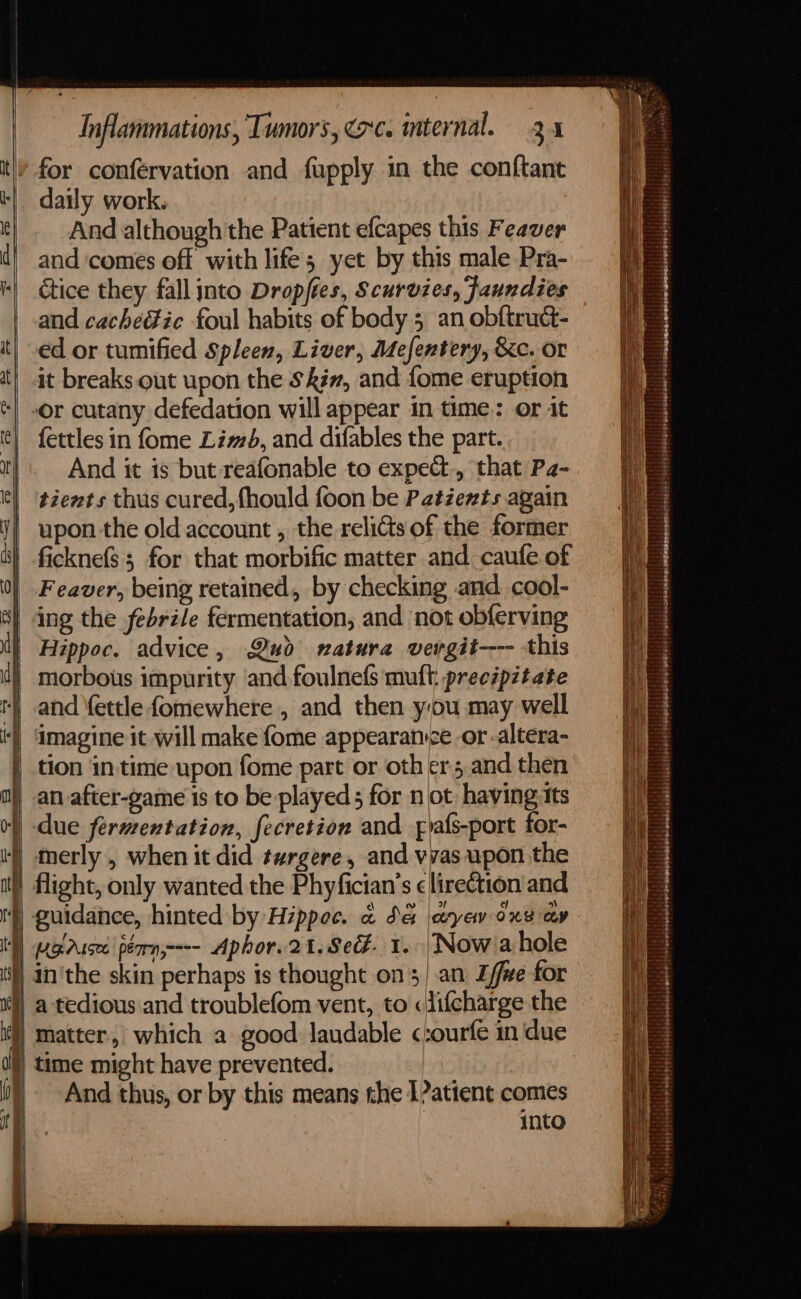 for conférvation and fupply in the conftant daily work. And although the Patient efcapes this Feaver and ‘comes off with life; yet by this male Pra- ctice they fall into Dropftes, Scurvies, Jaundies ed or tumified Spleen, Liver, Mefentery, &amp;c. or it breaks out upon the Siw, and {ome eruption -or cutany defedation will appear in time: or it fettles in fome Limb, and difables the part. And it is but reafonable to expe@., that Pa- tients thus cured, fhould foon be Patéewts again upon the old account , the relidts of the former ficknefs ; for that morbific matter and caufe of Feaver, being retained, by checking and cool- ing the febrile fermentation, and not obferving Hippoc. advice, Qud natura vergit---- this morbous impurity and foulnefs muft: precipitate and ‘ettle fomewhere , and then you may well imagine it will make {ome appearance or -altera- tion in time upon fome part or oth ers and then an after-game is to be played for not having tts | due fermentation, fecretion and foafs-port for- ) merly , when it did targere, and vyas upon the ) flight, only wanted the Phyfician’s ¢lirection and ) pg.Ausee pérn-=-- Aphor.21. Se. 1. Nowa hole | in'the skin perhaps is thought .on3/.an L/fwe for }) a tedious and troublefom vent, to ciifcharge the matter, which a good laudable c:ourfe in due time might have prevented. | And thus, or by this means the 1?atient comes into Seis eseage = aa = — a = ee = a qos Sete 4  ree ass bake te ea