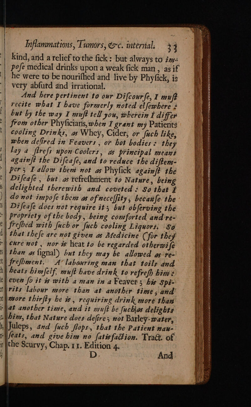 kind, and a relief tothe fick: but always to zm pofe medical drinks upon a weak fick man , as if '| he were to be nourifhed and live by Phyfick, is ‘| very abfutd and irrational. And here pertinent to our Difcourfe, I mufe recite what I have formerly noted elfewhere 3 but by the way I muft tell you, wherein I differ from other Phyficiaris, when I grant my Patients cooling Drinks, as Whey, Cider, or fach lke, | wher defired in Feavers , o+ hot bodies: they '| lay a flvefs upon Coolers, as principal means || againft the Difeafe, aud to reduce the diftem- | pers Tallow then not as Phyfick againft the | Difeafe, but as refrelhmient to Nature, being | delighted therewith and coveted : So that # om ee I S| Difeafe does not require it 3 but obferving the | Propriety of the body, being comforted and re- refed with fuch or fuch cooling Liquors. $0 that thefe are not given as Medicine (for they | cure not , nor is heat to be regarded otherwi fe | than as fignal)) but they may be allowed as re- ty frefhment. A’ labouring man that toils and i} Seats himfelf, muft have drink to refrefh hiw ¢ (ever fo it is with a man in a Feavers his Spi- thrzts labour more than at another time 5 and’ it wsore thirfty he is, requiring drink more than ‘hat another time, and it wuft be fuch\as delights ul bive, that Nature does defires mot Barley- water, iiJuleps, and fuch flops, that the Patient wau- ri feats, and give hin no fatisfation. Trak. of: it }the Scurvy, Chap. 11. Edition 4. } F |