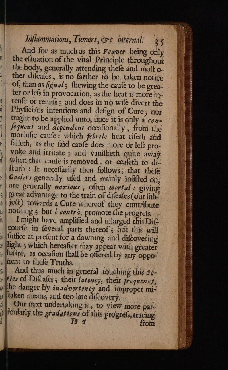 — a €o —_— ‘| i hiflammations, Tumors, @c. internal: 35 And for as muchas this Feaver being only the eftuation of the vital Principle throughout the body, generally attending thefe and moft O- ther difeafes , isno farther to be taken notice of, thanas figzal; fhewing the caufe to be grea- ter or lefs in provocation, as the heat is more in- tenfe or temifs; and does in no wile divert the Phyficians intentions and defign of Cure; nog Ought to be applied unto, fince it is only a con- Jequent and dependent occafionally , from the morbific caufe: which febrile heat rifeth and fturb : It neceflarily then follows; that thefe are generally moxieus , often mortal : giving nothing 5 but ¢ contr2, promote the progrefs, }e 4 f ‘courfe in feveral. parts thereof 3 but this will fuffice at prefent for a dawning and difcovering luftre, as occafion {hall be offered by any oppo- And thus much in general touching this se- lie Ip iN d ft { ries of Difeafes ; their latency, their frequency, rhe danger by inadvertency and Improper mi- taken means, and too late difcovery. i aa a |, Our next undertaking is, to view more par- Heularly the gradations of this progress, tracing D 2 from ht | | oe Sa Soe SS Se WO ae