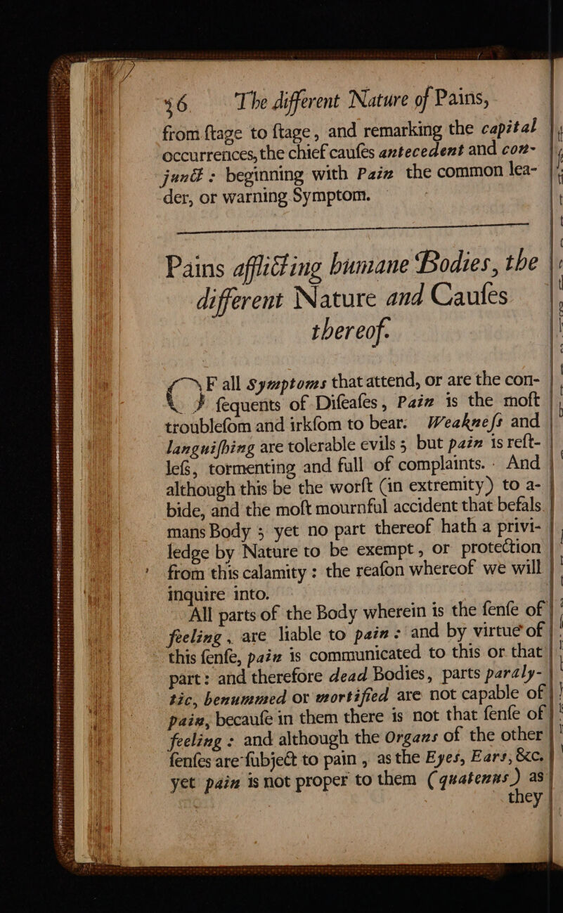 - FS a ee ESLER BEE YO Er Rema ReNE Ree Mr EEE See EM ESEN BEGET: Ty , see if from ftage to {tage, and remarking the capital occurrences, the chief caufes antecedent and coz- sal Pn ae der, or warning Symptom. from this calamity : the reafon whereof we will inquire into. All parts of the Body wherein is the fenfe of | feeling . are liable to pain: and by virtue of | ) &lt;r yee a ES a , eee —— a part: and therefore dead Bodies, parts pardly- tic, benummed ox mortified are not capable of | paix, becaufe in them there is not that fenfe of }' feeling : and although the Organs of the other | fenfes are fubject to pain , as the Eyes, Ears, &amp;c. } yet paia is not proper to them ( qwateenT as | ) tmey | a nea