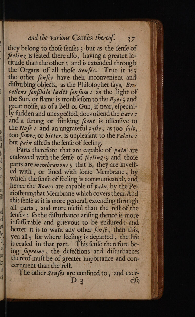 = + Senn EE they belong to thofe fenfés 5 -but as the fenfe of feeling is feated there alfo, having a greater. la- titude than the other ; and is extended through the Organs of all thofe senfes. True it is; the other fexfes have their inconvenient and difturbing objects, as the Philofopher fays, Bx- cellens fenfibile ledit fenfum-: as the light of the Sun, or flame is troublefom to the Eyes 5 and great noife, as of a Bell or Gun, if near, efpecial- and a ftrong or ftinking cet is offenfive to the Nofe : and an ungrateful ta/te, as too. falt, too fowre, or bitter, is unpleafant to the Palate but paz# affects the fenfe of feeling. Parts therefore that are capable of paz are endowed with the fenfe of feelivg:; and thofe parts are mewsbranous 3 that is, they are inveft- ed with, or lined with fome Membrane, by which the fenfe of feeling is communicated; and hence the Bones are capable of pain, by the Pe- rio{teum,that Membrane which covers them. And this fenfe as it is more general, extending through all parts , and more ufeful than the reft-of the fenfes 5 fo the difturbance arifing thence is more infufferable and grievous. to be endured: and better it is to want any other fev /é, than this, yea all; for where feeling is departed , the life isceafed in that part. This fenfe therefore be- ing fupreme , the defections and difturbances thereof muft be of greater importance and con- cernment than the reft. | The other Se/es dre confined to ; and exer- D 3 eile