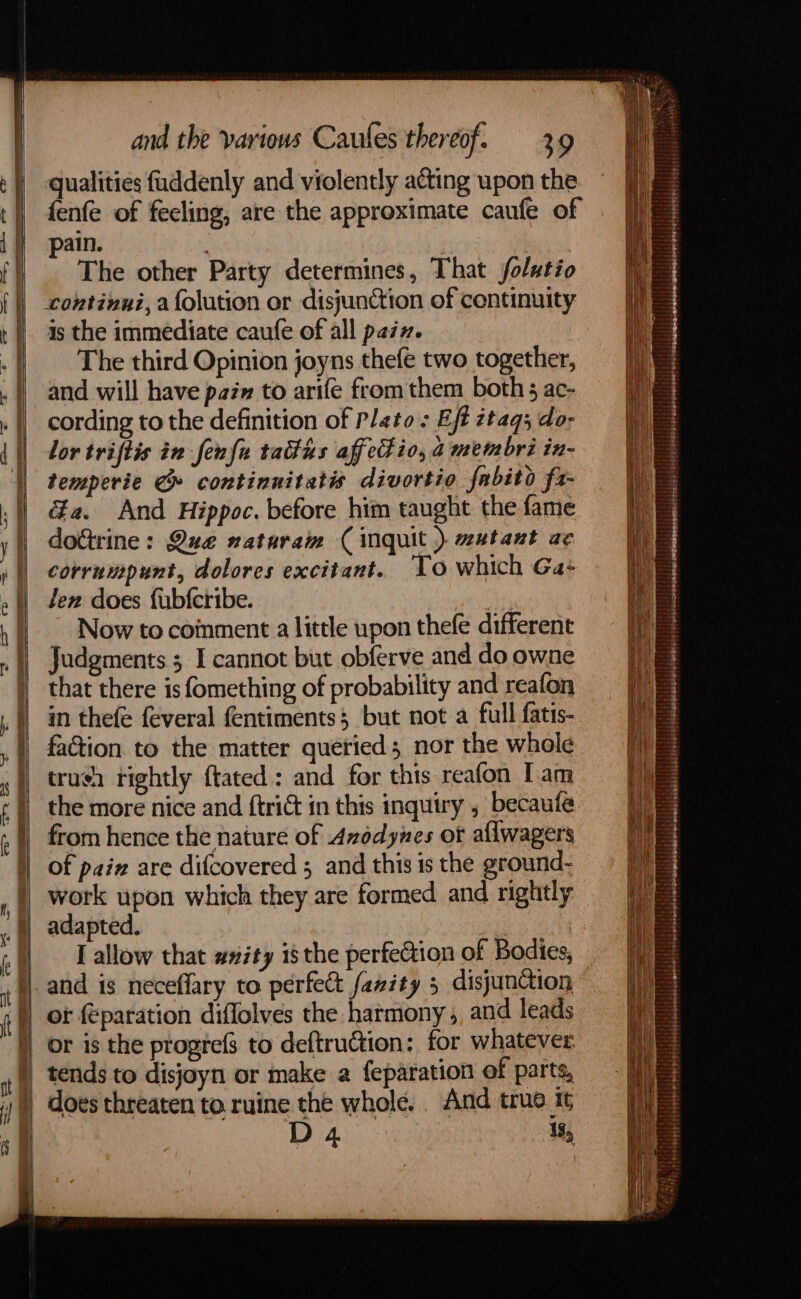 El aes = A a SS fb? “att Ge - . and the various Caules thereof. 3.9 qualities fuddenly and violently acting upon the fenfe of feeling, are the approximate caufe of pain. | . The other Party determines, That folutio continui, a {olution or disjunction of continuity is the immediate caufe of all pain. The third Opinion joyns thefe two together, and will have pai» to arife from them both; ac- cording to the definition of Plato; Eff ztaq3 do- lor triftis in fenfu tatfas aff et io, a metmbri in- temperie @» continnitatis divortio fabito fa- &a. And Hippoc. before him taught the fame do&trine: Qua naturam (inquit ) wutant ac corrumpunt, dolores excitant. ‘To which Ga: len does fubferibe. Now to coinment a little upon thefe different Judgments 5 I cannot but obferve and do owne that there is fomething of probability and reafon in thefe feveral fentiments$ but not a full fatis- faGion to the matter quetied; nor the whole truch rightly tated: and for this reafon I am the more nice and ftrict in this inquiry , becaufe from hence the nature of Avodynes ot allwagers of pain are difcovered 5 and this is the ground- work upon which they are formed and rightly adapted. I allow that ##ity isthe perfection of Bodies, and is neceflary to perfect fazity 5 disjunction )) ot feparation diffolves the harmony ,, and leads | or is the progrefs to deftruction: for whatever tends to disjoyn or make a feparation of parts, does threaten to. ruine the whole. . And true tt