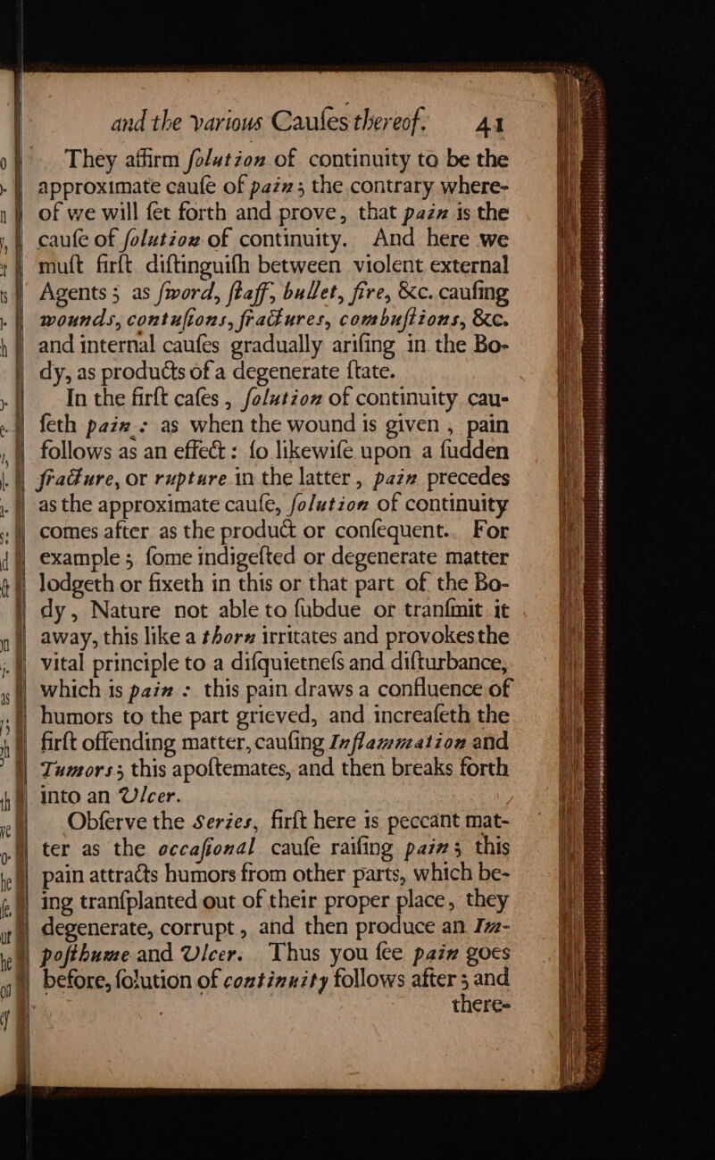> a —= cD oH i j a and the various Caules thereof. Al They aifirm folutzon of continuity ta be the approximate caufe of pazz 5 the contrary where- of we will fet forth and prove, that pazz is the caufe of folutzow of continuity. And here we muft firft diftinguifh between violent external Agents 5 as fword, ftaff, bullet, fire, &c. caufing wounds, contuftons, frakures, combuftions, &e. and internal caufes gradually arifing in the Bo- dy, as products of a degenerate {tate. In the firft cafes , folutioz of continuity cau- feth paix: as when the wound is given , pain follows as an effect : {fo likewife upon a fudden fradure, or rupture in the latter, pazz precedes as the approximate caule, fo/ution of continuity comes after as the product or confequent.. For example ; fome indigefted or degenerate matter lodgeth or fixeth in this or that part of the Bo- dy, Nature not able to fubdue or tranfmit. it which is paiz : this pain draws a confluence of humors to the part grieved, and increafeth the firft offending matter, caufing Inflammation and Tumors. this apoftemates, and then breaks forth Obferve the Serzes, firft here is peccant mat- Thus you fee paiz goes there-