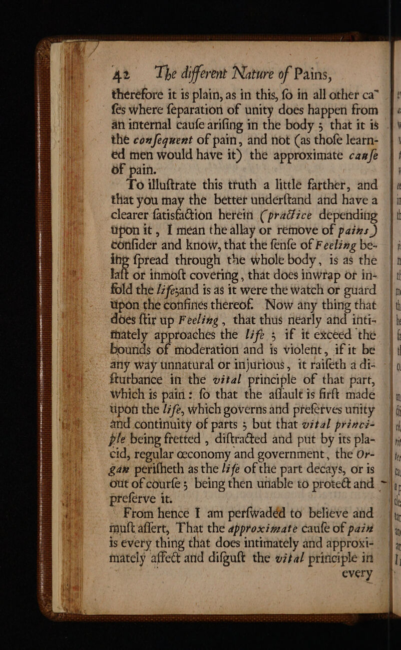 AK v1 Sieh Renna aa a ede aba Ta ff Pa eee Rese wenemnaen ree fo remeron rr erena Sh SAT a SeSOROHES Tt Te TAF AN NDR 3 SERERSH ON Britt: ' TEM a? ' tai Z ise pba be! MH be ‘ te ae tP¢ . Mp : sheets aebierat ; ert ROLES SUPE Teta es = == =— - = — therefore it is plain, as in this, fo in all other ca” fes where feparation of unity does happen from the coxfeguent of pain, and not (as thofe learn- ed men would have it) the approximate caafe To illuftrate this truth a little farther, and that you may the better underftand and have a clearer fatisfaction herein (pradzce depending tipon it , I mean the allay or remove of pazs_) confider and know, that the fenfe of Feelzng be- ae {pread through the whole body, is as the laft or inmoft covering , that does inwrap or in- fold the /zfe;and is as it were the watch or guard tipon the confines thereof. Now any thing that does {tir up Feelizg , that thus nearly ahd inti- bounds of moderation and is violent, if it be any way unnatural or injurious, it raifeth a di- ftutbance in the wétal principle of that part, Which is pain: fo that the aflault is firft made upon the /7fe, which governs and preferves unity and continuity of parts 5 but that vital prévci- ple being fretted , diftrated and put by its pla- cid, regular ceconomy and government, the Or- gam perifheth as the /fe of the part decays, or is preferve it. - From hence F am perfwadéd to believe and muft affert, That the approximate cauft of pazx mately affect and difguft the wétal priticiple in