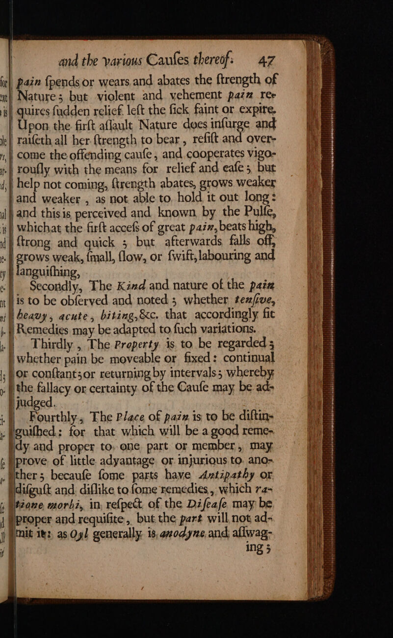 ) pein {pends or wears.and. abates the ftrength of ature; but violent and vehement pazm ree i | quires fudden relief. left the fick faint or expire. | Upon the firft aflault Nature ‘does infurge and ie} raifeth all her.{trength to bear, refift and over- come the offending caufe, and cooperates vigo- i) toufly with the means for relief and eafe 5, but 4.) help not coming, ftrength abates, grows weaker }and weaker , as not able to, hold 1t out long: wl) and thisis perceived and known by the Pulfe, is} whichat the firlt accefs of great pain, beats high, i) {trong and quick 3 but afterwards falls off, «| Zrows weak, {mall, flow, or {wift, labouring and y | languifhing, - |) Secondly, The Kid and nature of the pats it #88 to be obferved and noted 5 whether tem/ve, heavy, acute, biting,&amp;c. that accordingly fie |.) Remedies may be adapted to fuch variations. .) Thirdly , The Property is. to be regarded; | whether pain be moveable or fixed: continual |, ) Or conftantsor returning by intervals; whereby . the fallacy or certainty. of the Caufe may, be ad- piudged. : Fourthly., The Place of paix is to be diftin- ‘guilhed ; for that which will be a good reme- idy and proper to, one, part or member, may ; {prove of little adyantage or injurious to. ano- , uther5 becaufe fome parts have Avstipathy or Ndifgutt and, diflike to fome remedies , which va- , Wtzane morbi, in, re{pect. of the Difeafe may be fl peroner and.requifite, but. the part will, not ad- Jmit ies, as Oy! generally 18, aodyne.and, allwag- if ing 5 iy Saar Se TET —— me a. a