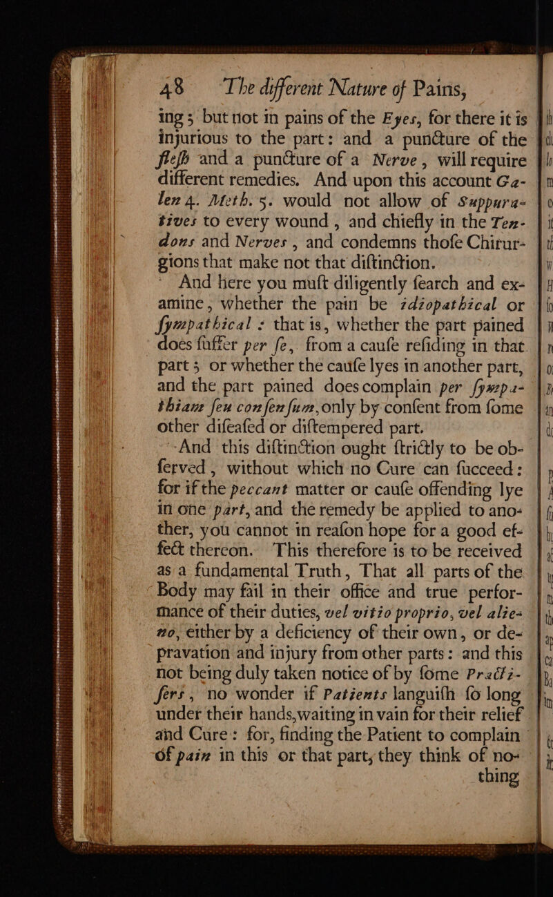 ing 5 but not in pains of the Fyes, for there itis | injurious to the part: and a puncture of the | fief) and a puncture of a Nerve, will require | different remedies. And upon this account Ga- | tives to every wound , and chiefly in the Tex- || dons and Nerves , and condemns thofe Chirur- | gions that make not that diftinction. ' And here you mutt diligently fearch and ex- [| fympathical : that is, whether the part pained | does fuffer per fe, froma caufe refiding in that. | part 5 or whether the caufe lyes in another part, and the part pained doescomplain per fyazp.2- thiant feu con fen fum,only by confent from fome other difeafed or diftempered part. And this diftinction ought {trictly to be ob- ferved , without which no Cure can fucceed: for if the peccant matter or caufe offending lye in one part, and the remedy be applied to ano- ther, you cannot in reafon hope for a good ef- fet thercon. This therefore is to be received as a fundamental Truth, That all parts of the mance of their duties, wel witzo proprio, vel alie- wo, either by a deficiency of their own, or de- pravation and injury from other parts: and this not being duly taken notice of by fome Preéfz- fers, no wonder if Patients languith fo long under their hands, waiting in vain for their relief and Cure: for, finding the Patient to complain - | Of paiz in this or that party; they think of no- — thing