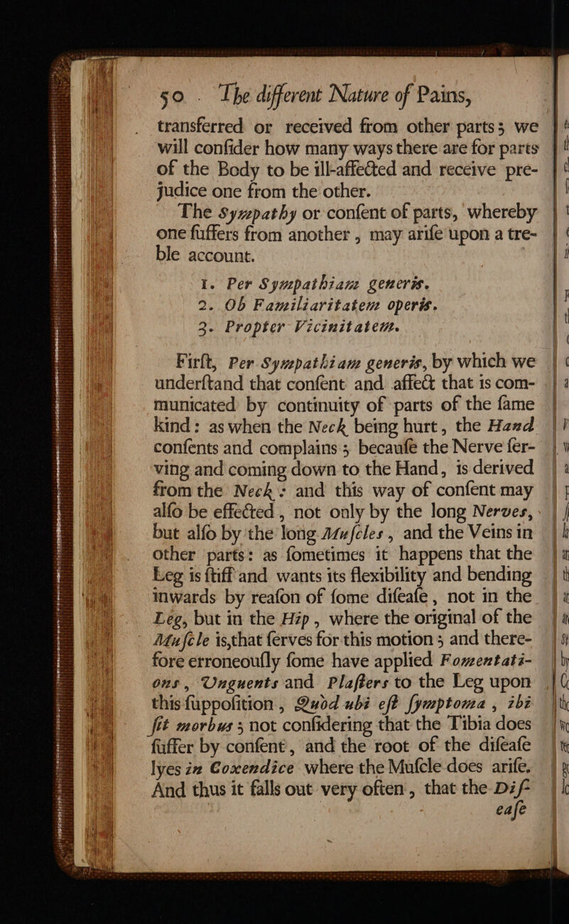 ah ] H}} Wt : $4 oe e248 r  deisarinioige ar . esephseeeeed {agate : Shes 2308 ge ged so ~ 0-1 Lee een eee Pies Gn SABER Te 2 . a oe 2 fist et Srareryeis tri are? fe veetiit li ese ah RMON RRRE REPS DEAT TET Spee DPE SRS BO SSS ott een Emo monet enETe CM £257 ESI SUN DETT ON gus owe stasuraieidia Liieininbalecrr ssc sa te ittehd area res es ae Tre hiirtrereretis tts Dae Feorecs! ingots, &amp;  LOEsercrereetrg rerer ii Tahiateensectarers tes GHEE Deeei erictatcaetcheLl banebesinee ipiitieiiay te bee ee : : ¥ if, ti seis ; Sataeeee TESTE ae tease O- % = : i ess : ak . Pt 2 ei ‘4 &lt; r . Z iat attr b BL! : - S - 7 ‘ - == a == + == —— ————— = as 50 . The different Nature of Pains, of the Body to be ill-affetted and receive pre- judice one from the other. The Syzpathy or confent of parts, whereby one fuffers from another , may arife upon a tre- ble account. | 1. Per Sympathiane generss. 2. Ob Familiaritatem operis. 3. Propter Vicinitatem. Firh, Per Sywepathiam generis, by which we underftand that confent and affect that 1s com- municated by continuity of parts of the fame kind: as when the Neck bemg hurt, the Hand confents and complains ; becaufe the Nerve fer- ving and coming down to the Hand, is derived from the Neck: and this way of confent may alfo be effected , not only by the long Nerves, but alfo by the long Azufcles , and the Veins in Other parts: as fometimes it happens that the Leg is {tiff and wants its flexibility and bending inwards by reafon of fome difeafe , not in the Leg, but in the Hip , where the original of the Mujele is,that ferves for this motion 5 and there- fore erroneoufly fome have applied Fomentati- ons, Unguents and Plaffers to the Leg upon this fuppofition , Quod ubi ef? [ymptoma , ibi fit morbws 5 not confidering that the Tibia does fuffer by confent, and the root of the difeafe lyes i Coxcendice where the Mufcle does arife, And thus it falls out very often , that the Dif- eafe