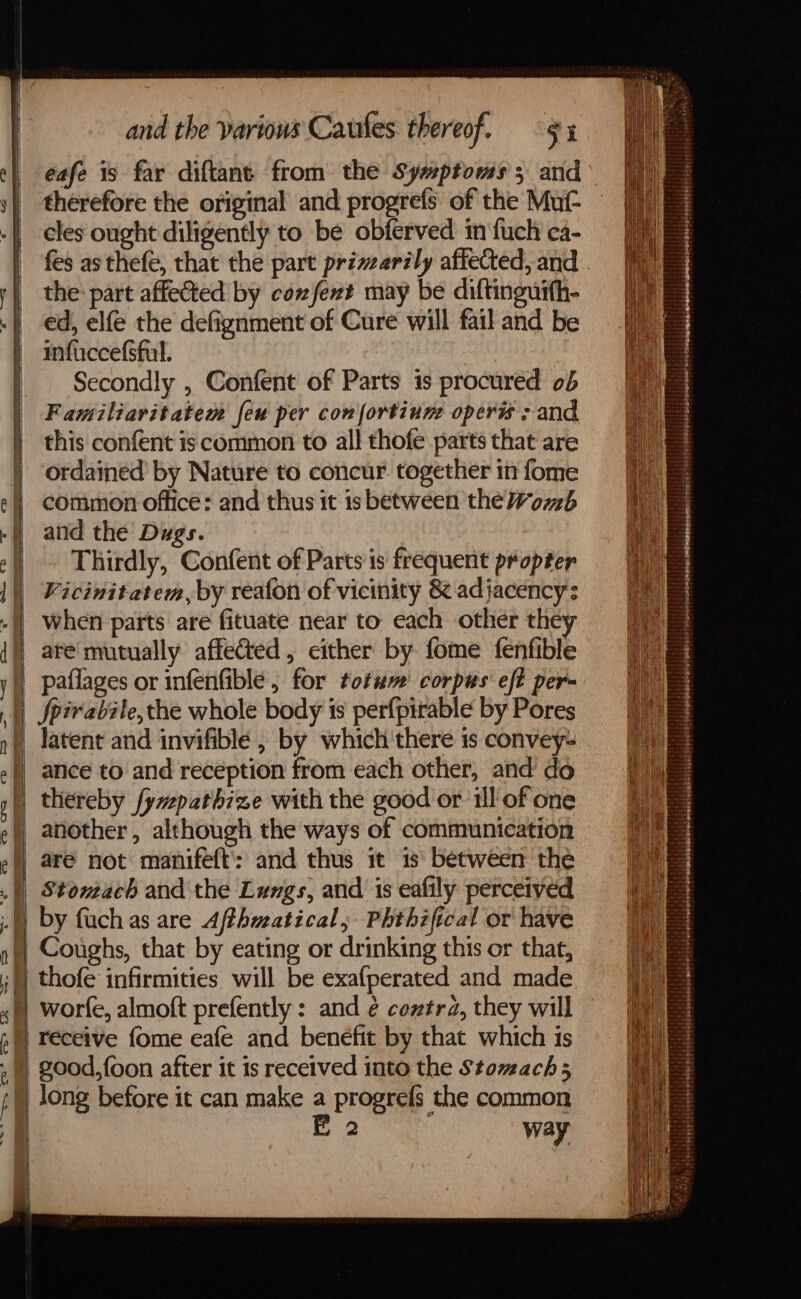 eafe 1s far diftant from the Symptoms 5 and° therefore the original and progrefs of the Mut- cles ought diligently to be obferved in fuch ca- fes as thefe, that the part primarily affected, and . the: part affected by conxfext may be diftinguith- ed, elfe the defignment of Cure will fail and be infaccefsful. | | Secondly , Confent of Parts is procured ob Familiavitatem feu per con fortium operis ; and this confent is common to all thofe parts that are ordained by Nature to concur. together in fome common office: and thus it is between the Womb and the Dugs. Thirdly, Confent of Parts is frequent propter Vicinitatem, by reafon of vicinity & adjacency: when parts are fituate near to each other the are mutually affected, either by fome fenfible paflages or infenfible , for totum’ corpus eft per- Spirabile,the whole body is perfpirable by Pores latent and invifible , by which there is convey- ance to and reception from each other, and do thereby fyvepathize with the good or ill of one another, although the ways of communication are not manifeft': and thus it 1s\ between the Stomach and the Lungs, and 1s eafily perceived by fuch as are Affhwatical, Phthzfical or have Coughs, that by eating or drinking this or that, thofe infirmities will be exafperated and made worfe, almoft prefently : and ¢ cextra, they will receive fome eafe and benefit by that which is
