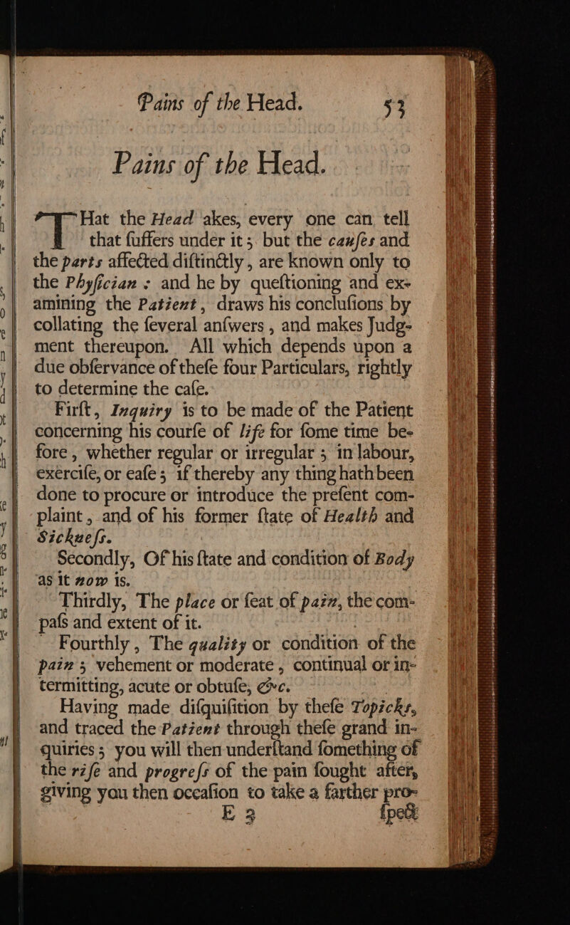 Pains of the Head. ‘Hat the Head akes, every one can tell # that fuffers under it; but the ca#/es and the parts affected diftin&ly , are known only to the Phyfician - and he by queftioning and ex- amining the Patient, draws his conclufions by collating the feveral anfwers , and makes Judg- ment thereupon. All which depends upon a due obfervance of thefe four Particulars, rightly to determine the cafe. : Firlt, Inquiry 1s to be made of the Patient concerning his courfe of Jife for fome time be- fore , whether regular or irregular 3 1n labour, exercife, or eafe; if thereby any thing hath been done to procure or introduce the prefent com- | plaint, and of his former ftate of Health and | Sickuzefs. °} Secondly, Of his {tate and condition of Body as it zow is. | | Thirdly, The place or feat of pazz, the com- pafs and extent of it. . : Fourthly, The gaality or condition of the pain 5 vehement or moderate , continual or in- termitting, acute or obtufe, ec. ae Having made. difquifition by thefe Topicky, and traced the Patzent through thefe grand in- quiries ; you will then underitand fomething of the rife and progre{s of the pain fought after, giving you then occafion to take a farther pro- E 3 ipeg