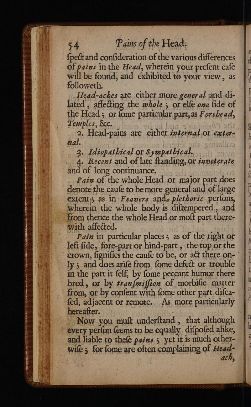 {pect and confideration of the various differences of pazws in the Head, wherein your prefent cafe will be found, and exhibited to your view , as followeth. _Head-aches are_ either more. geveral and. di- lated , affecting the whole 5 or elfe one fide of the Head; or fome particular part,as Forehead, Temples, &c. a | 2. Head-pains are either évterzal or exter- al. | 3. Idiopathical or Sympathical. 4. Recent and of late ftanding, or zeveterate and of long continuance. | Paiz of the whole Head or major pant does denote the caufe to be more general and of large extent, as in Feavers ande plethoric perions, wherein the whole body is diftempered,, and from thence the whole Head or mofk part there- with affected. fe - Pain in particular places 3 as of the mght or left fide, fore-part or hind-part , the top orthe ly ; and does arifé from fome defect or. trouble in the part it fel by fome peccant humor there bred, or by trazfwiffion of morbific matter from, or by confent with fome other part.difea- fed, adjacent or remote.. As. more particularly hereafter. | Now you muft underftand, that although every perfon feems to be equally difpofed alike, and liable to thefe pains 3 yet it.1s.much other- wife 5 for fome are often complaining of Hee ach,