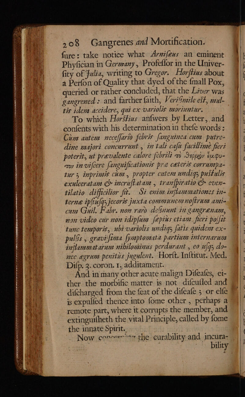 eH  at ae ri ‘ - i reset ied oe kepe genie Fires Pet: ie Verent ee aeetiren sepeys samt FF 208 Gangrenes and Mortification. fure: take notice what Arzifeus an eminent Phyfician in Germany, Profefior in the Univer- fity of Fulta, writing to Gregor. Horftius about 4 Perfon of Quality that dyed of the {mall Pox, queried or rather concluded, that the Liver was gangrened: and farther faith, Veriltinzile est, mul- tis idem accidere, qui ex variolis moriuntur. To which Hors#ius an{wers by Letter, and confents with his determination in thefe words: Cum autem neceffario febris fanguinea cum putre- dine majori concurrunt , in tali cafu facilime freri poterit, ut prevalente calore febrili ao Sepugy eu.Qu- tur 5 inprimis cum, propter cutene undigs pustulis exulceratam C incruftatam , tran{piratio &amp; even- tilatio difficilior fit. Si enins inflanemationes in- terne iplinfqsjecoris juxta commune nolftrum ami- enn Guil. Fabr. non raro delnunt in gangrenane, von video cur non idiplum fepius etian. fiert polfit difcharged from the feat of the difeafe 5 or elfe remote part, where it corrupts the member, and extinguitheth the vital Principle, called by fome the innate Spirit. Now cenceer*7 che curability and incura- bility tz, —_—_— ip rps Ss _
