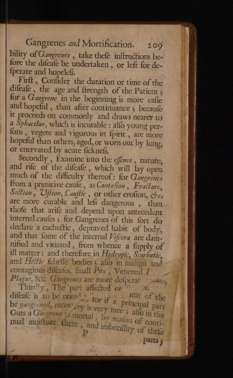 | bility of Gangrenes , take the inftruCtions be- | fore the difeafe be undertaken , or left for de- {perate and hopelef. aie | _ Firft, Confider the duration or time of the | difeafe , the age and {trength of the Patient ; for a Gangrene in the beginning is more eafie | and hopeful , than after continuance 5 becaufe it proceeds on commonly and draws nearer to | a Sphacelvs, which is incurable : alfo young per- fons , vegete and vigorous in {pirit , are more hopeful than others, aged, or worn out by long; | Or enervated by acute ficknes&amp;s. | Secondly , Examine into the effence , natute, | and rife of the difeafe , which will lay open | much of the difficulty thereof: for Ganerenes | from a primitive caufe , as Contufion, F. rad Ure, SeFion , Oftion, Canftic » or other erofion, cc, are more curable and lefs dangerous , than thofe that arife and depend upon antecedent internal caufes ;. for Gangrenes of this fort do declare a cachettic, depraved habit of body, and that fome of the internal Vifeera are dam-. nified and vitiated , from whence a fupply of ill matter: and therefore in Hydropic, Scorbutic, | and Heéic febrilé bodies $ alfo in malign and contagious difeafes, {mall Pox , Venereal I - Plague, &amp;t. Gangrenes are more defperat uwes, | Thirdly, ‘The part affected or ©. difeate is to be noted. top j fe itt Of ie © Lagi —_ rea Ate c very tare - alle ic Guts a Ga VST eHe 16. Mortal. By Beh, Gk , tne | nual moviture there , and itnbecilliey of Que Pp vate a“ os 2 = ' : = - : | sake - — wre ates ta tatititgirsrtatitatatits ih : HH : Taettatisitittiicith, petat RATHER traltialats at i} FREE ; i OM owags Set tit tlt St eraletetititedeliceleresateseth falelgtiteiiials ssiadalited : weees ne brie) #1818 satahs ledelglesobalatohprbietalss b 4 leselasates Z $ : SIA, iaslaighateleopiatstebebales