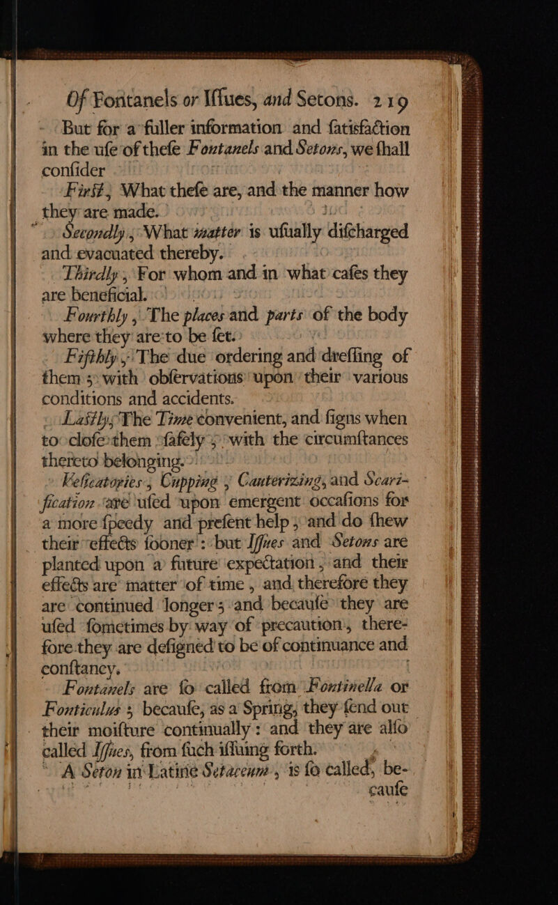 But for a fuller information and fatisfaction in the ufe of thefe Foxtazels and Setons, we thall confider ° jee | Firs? What thefe are, and the manner how they are made. ey  Secondly, What matter is ufually difcharged and. evacuated thereby. . Thirdly, For whom and in what cafes they are beneficial. | 7 Fourthly , The places'and parts of the body where they’ are:to be fet. Fifthly ; The due ordering and drefling of them 3&gt; with obfervations upon their various conditions and accidents. . Lastly The Time convenient, and figns when to clofethem “fafely y with the circumftances thereto belonging.&gt;.” Kelicatopies., Cupping y Canterizing, and Scar7- fication ‘ave uted upon emergent occafions for a more {peedy and prefent help ; and do thew their “efte@s fooner': ‘but I/fves and Setows are planted upon a future expectation , and ther effects are matter ‘of time , and. therefore they are continued Jongers and becaufe they are ufed fometimes by way of precaution, there- fore.they are defignéd to be of continuance and conftaney. | | Foutanels ave fo called from Foutinel/a or Fonticulus 5 becaule, as a Spring, they fend out — their moifture continually: and they are allo called Ijues, from fuch iffuing forth. 1 ‘A Seton i Latine Setacenm, 38 fo called, be- PUG ee tae caufe