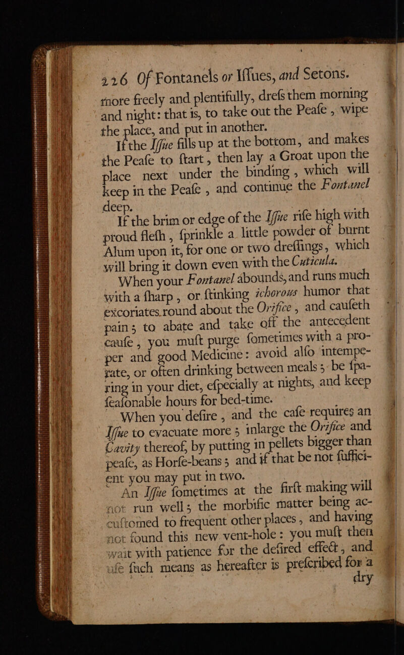 nef UBB ae Be pate eters SENET ETM Fee . 3 SR aetsteesi ais paid SPUNPHTHPeM ee NrTrrer ere t eit : eT tif Pererarete eres 4 ri F ; . t 1 ONE ERE eer teacien st Lite “ —— ‘ : i Bragiels 4 rnote frecly and plentifully, drefs them morning and night: that is, to take out the Peafe , wipe If the Jue fills up at the bottom, and makes the Peafe to ftart, then lay a Groat upon the place next under the binding , which will ee si the Peafe , and continue the Pontanel deep. If the brim or edge of the [jue rife high with proud flefh , {prinkle a little powder of burnt Alum upon it, for one or two dreffings, which will bring it down even with the Cuticula. ~ When your Foztanel abounds, and runs much with a fharp , or ftinking ichorows humor that excoriates round about the Orifice , and caufeth pain; to abate and take off the antecedent caufe, you muft purge fometimes with a pro- per and good Medicine: avoid alfo intempe- gate, or often drinking between meals ;- be {pa- ring in your diet, efpecially at nights, and keep feafonable hours for bed-time. When you defire , and the cafe requires an Cavity thereof, by putting 10 pellets bigger than peafe, as Horfe-beans 5 and if that be not fuffici- ent you may put in two. | An Ifue fometimes at the firit making will not ran well; the morbific matter being ac- HAS? cuftomed to frequent other places , and having t not found this new vent-hole : you muft then wait with patience for the defired effect, and ufe fich means as hereatter 1s prefcribed for a ‘siemens 3 ae