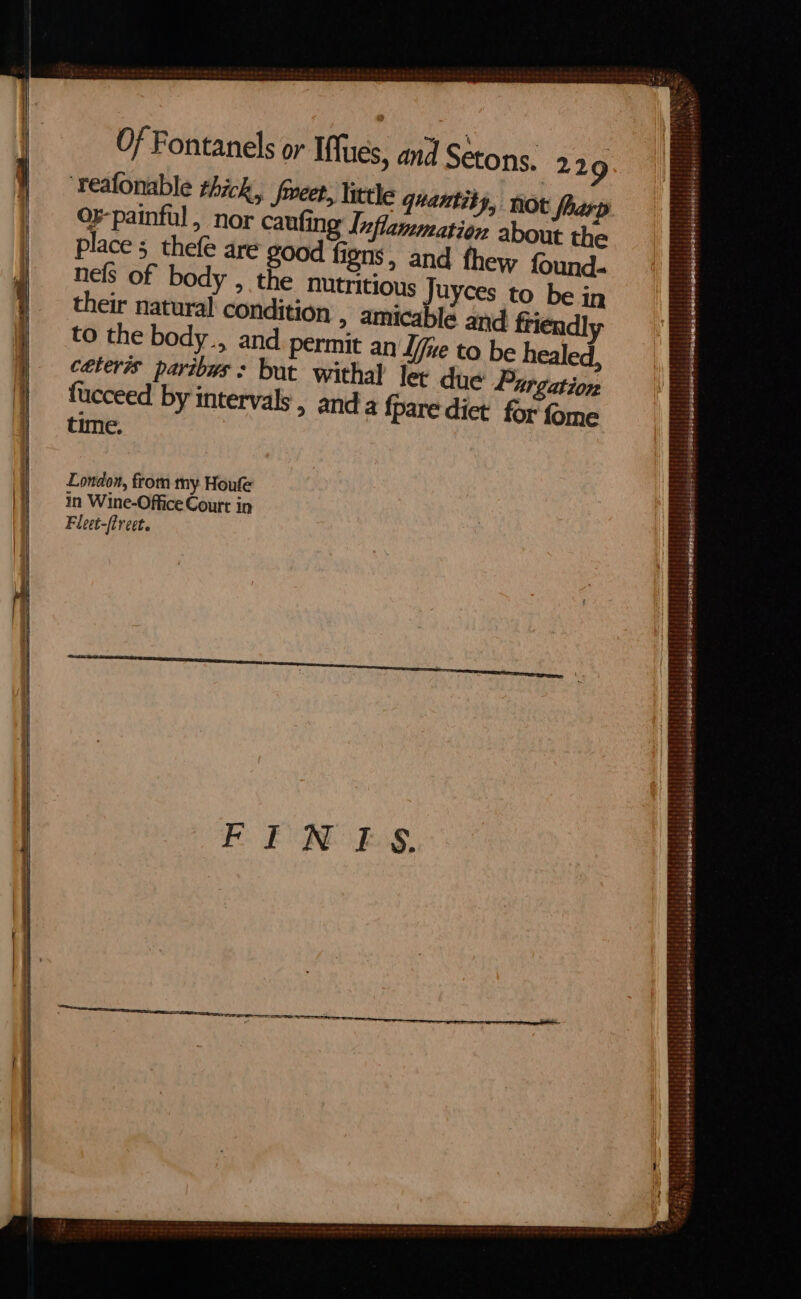 ‘reafonable thick, freet, little quantity, not | or-painful, nor caufing Inflammation about the place; thefe are good figns, and thew found. nels of body , the nutritious Juyces to be in their natural condition , amicablé and friendly to the body., and permit an Ife to be healed, caters paribus: but withal lev due Purgation fucceed by intervals, anda fpare dict for fome time. London, from my Houfe in Wine-Office Court in Fleet-freet. PRET gr ay he *&lt; Sairths aS