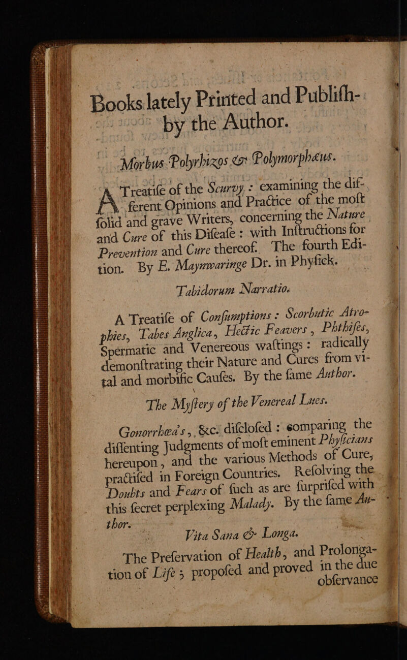 by the Author. \. ferent Opinions and Practice of the moft ructions for hereof. The fourth Edi- Tabidorum Narratio. A Treatile of Confumptions : Scorbutic Atro- Phthifes, Snermatic and Venereous wattings : radically demonftrating their Nature and Cures from vI- tal and morbific Caufes. By the fame Author. The Myftery of the Venereal Lunes. Gonorrbeds ,. &c. dilclofed : comparing the diflenting Judgments of moft eminent Phyliczans hereupon, and the various Methods of Cure, ractifed in Foreign Countries. Refolving the Doubts and Fears of fuch as are furprifed with this (ecret perplexing Malady. By the fame Az- thor. Vita Sana G& Longa. The Prefervation of Health, and Prolonga- d in the due : ~ obfervance
